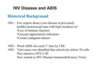 HIV Disease and AIDS
Historical Background
1981 : Few reports about a rare disease in previously
healthy homosexual men with high incidence of :
•Loss of immune function
•Unusual opportunistic infections
•Certain malignant tumors
1982 : Word AIDS was used 1st
time by CDC
1983 : Viral cause was identified that selectively infects Th cells
Was named as HTLV-III
Now named as HIV (Human Immunodeficiency Virus)
 
