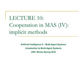 LECTURE 10:
Cooperation in MAS (IV):
implicit methods
    Artificial Intelligence II – Multi-Agent Systems
        Introduction to Multi-Agent Systems
              URV, Winter-Spring 2010
 