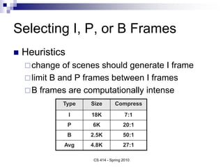 Selecting I, P, or B Frames
 Heuristics
change of scenes should generate I frame
limit B and P frames between I frames
B frames are computationally intense
Type Size Compress
I 18K 7:1
P 6K 20:1
B 2.5K 50:1
Avg 4.8K 27:1
CS 414 - Spring 2010
 