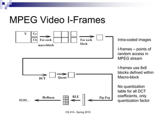 MPEG Video I-Frames
CS 414 - Spring 2010
Intra-coded images
I-frames – points of
random access in
MPEG stream
I-frames use 8x8
blocks defined within
Macro-block
No quantization
table for all DCT
coefficients, only
quantization factor
 