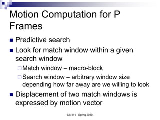 Motion Computation for P
Frames
 Predictive search
 Look for match window within a given
search window
Match window – macro-block
Search window – arbitrary window size
depending how far away are we willing to look
 Displacement of two match windows is
expressed by motion vector
CS 414 - Spring 2010
 