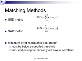 Matching Methods
 SSD metric
 SAD metric
 Minimum error represents best match
 must be below a specified threshold
 error and perceptual similarity not always correlated





1
0
2
)
(
N
i
i
i y
x
SSD





1
0
|
|
N
i
i
i y
x
SAD
CS 414 - Spring 2010
 