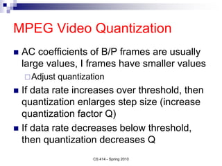 MPEG Video Quantization
 AC coefficients of B/P frames are usually
large values, I frames have smaller values
Adjust quantization
 If data rate increases over threshold, then
quantization enlarges step size (increase
quantization factor Q)
 If data rate decreases below threshold,
then quantization decreases Q
CS 414 - Spring 2010
 