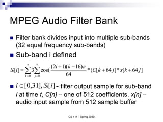 MPEG Audio Filter Bank
 Filter bank divides input into multiple sub-bands
(32 equal frequency sub-bands)
 Sub-band i defined
 - filter output sample for sub-band
i at time t, C[n] – one of 512 coefficients, x[n] –
audio input sample from 512 sample buffer
CS 414 - Spring 2010
]
64
[
*
]
64
[
(
*
64
)
16
)(
1
2
(
cos(
3
]
[
7
0
7
0
j
k
x
j
k
C
k
i
i
S
j
k
t 



 
 


]
[
],
31
,
0
[ i
S
i t

 