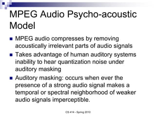 MPEG Audio Psycho-acoustic
Model
 MPEG audio compresses by removing
acoustically irrelevant parts of audio signals
 Takes advantage of human auditory systems
inability to hear quantization noise under
auditory masking
 Auditory masking: occurs when ever the
presence of a strong audio signal makes a
temporal or spectral neighborhood of weaker
audio signals imperceptible.
CS 414 - Spring 2010
 