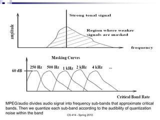 CS 414 - Spring 2010
MPEG/audio divides audio signal into frequency sub-bands that approximate critical
bands. Then we quantize each sub-band according to the audibility of quantization
noise within the band
 