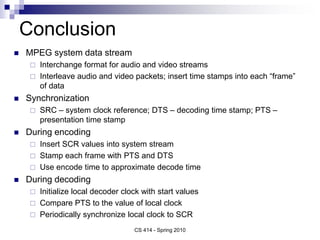 Conclusion
 MPEG system data stream
 Interchange format for audio and video streams
 Interleave audio and video packets; insert time stamps into each “frame”
of data
 Synchronization
 SRC – system clock reference; DTS – decoding time stamp; PTS –
presentation time stamp
 During encoding
 Insert SCR values into system stream
 Stamp each frame with PTS and DTS
 Use encode time to approximate decode time
 During decoding
 Initialize local decoder clock with start values
 Compare PTS to the value of local clock
 Periodically synchronize local clock to SCR
CS 414 - Spring 2010
 