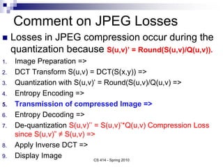 Comment on JPEG Losses
 Losses in JPEG compression occur during the
quantization because S(u,v)’ = Round(S(u,v)/Q(u,v)).
1. Image Preparation =>
2. DCT Transform S(u,v) = DCT(S(x,y)) =>
3. Quantization with S(u,v)’ = Round(S(u,v)/Q(u,v) =>
4. Entropy Encoding =>
5. Transmission of compressed Image =>
6. Entropy Decoding =>
7. De-quantization S(u,v)’’ = S(u,v)’*Q(u,v) Compression Loss
since S(u,v)” ≠ S(u,v) =>
8. Apply Inverse DCT =>
9. Display Image CS 414 - Spring 2010
 