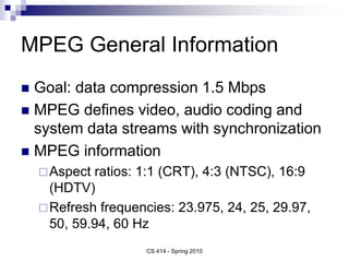 MPEG General Information
 Goal: data compression 1.5 Mbps
 MPEG defines video, audio coding and
system data streams with synchronization
 MPEG information
Aspect ratios: 1:1 (CRT), 4:3 (NTSC), 16:9
(HDTV)
Refresh frequencies: 23.975, 24, 25, 29.97,
50, 59.94, 60 Hz
CS 414 - Spring 2010
 