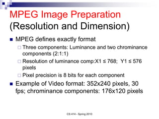 MPEG Image Preparation
(Resolution and Dimension)
 MPEG defines exactly format
 Three components: Luminance and two chrominance
components (2:1:1)
 Resolution of luminance comp:X1 ≤ 768; Y1 ≤ 576
pixels
 Pixel precision is 8 bits for each component
 Example of Video format: 352x240 pixels, 30
fps; chrominance components: 176x120 pixels
CS 414 - Spring 2010
 