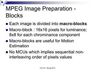 MPEG Image Preparation -
Blocks
 Each image is divided into macro-blocks
 Macro-block : 16x16 pixels for luminance;
8x8 for each chrominance component
 Macro-blocks are useful for Motion
Estimation
 No MCUs which implies sequential non-
interleaving order of pixels values
CS 414 - Spring 2010
 