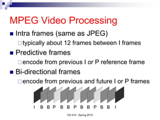 MPEG Video Processing
 Intra frames (same as JPEG)
typically about 12 frames between I frames
 Predictive frames
encode from previous I or P reference frame
 Bi-directional frames
encode from previous and future I or P frames
CS 414 - Spring 2010
I P I
P P
B B B B B B B B
 