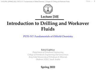 Slide ⎯
Introduction to Drilling and Workover
Fluids
Lecture [10]
Rahul Gajbhiye
Department of Petroleum Engineering
College of Petroleum Engineering and Geosciences
King Fahd University of Petroleum & Minerals
Dhahran 31261, Saudi Arabia
Spring 2022
PETE-517: Fundamentals of Oilfield Chemistry
1
© KFUPM | SPRING 2022 | PETE 517: Fundamentals of Oilfield Chemistry | Chapter 03: Drilling and Workover Fluids
 