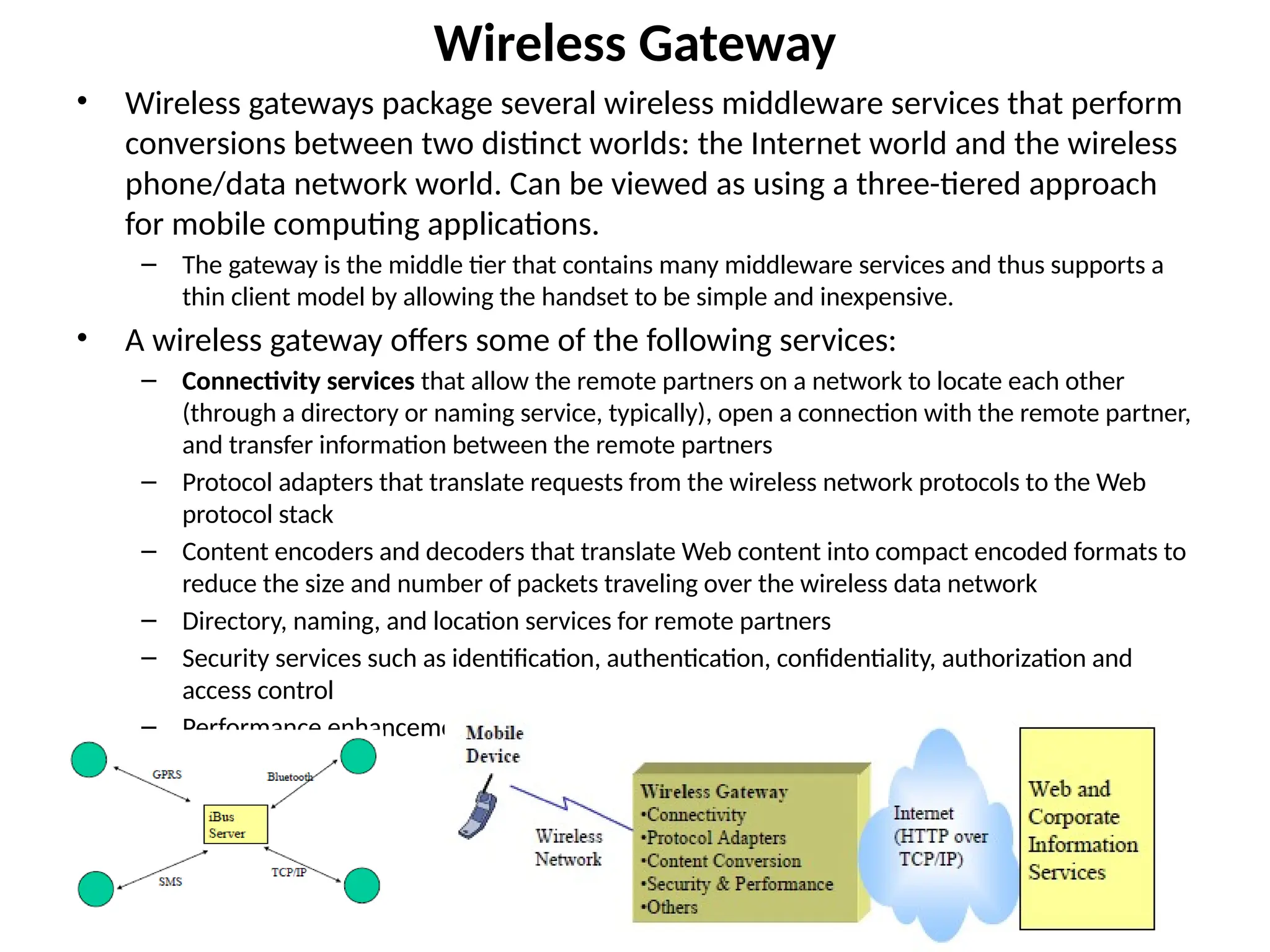 Wireless Gateway
• Wireless gateways package several wireless middleware services that perform
conversions between two distinct worlds: the Internet world and the wireless
phone/data network world. Can be viewed as using a three-tiered approach
for mobile computing applications.
– The gateway is the middle tier that contains many middleware services and thus supports a
thin client model by allowing the handset to be simple and inexpensive.
• A wireless gateway offers some of the following services:
– Connectivity services that allow the remote partners on a network to locate each other
(through a directory or naming service, typically), open a connection with the remote partner,
and transfer information between the remote partners
– Protocol adapters that translate requests from the wireless network protocols to the Web
protocol stack
– Content encoders and decoders that translate Web content into compact encoded formats to
reduce the size and number of packets traveling over the wireless data network
– Directory, naming, and location services for remote partners
– Security services such as identification, authentication, confidentiality, authorization and
access control
– Performance enhancements (such as caching and compression)
 