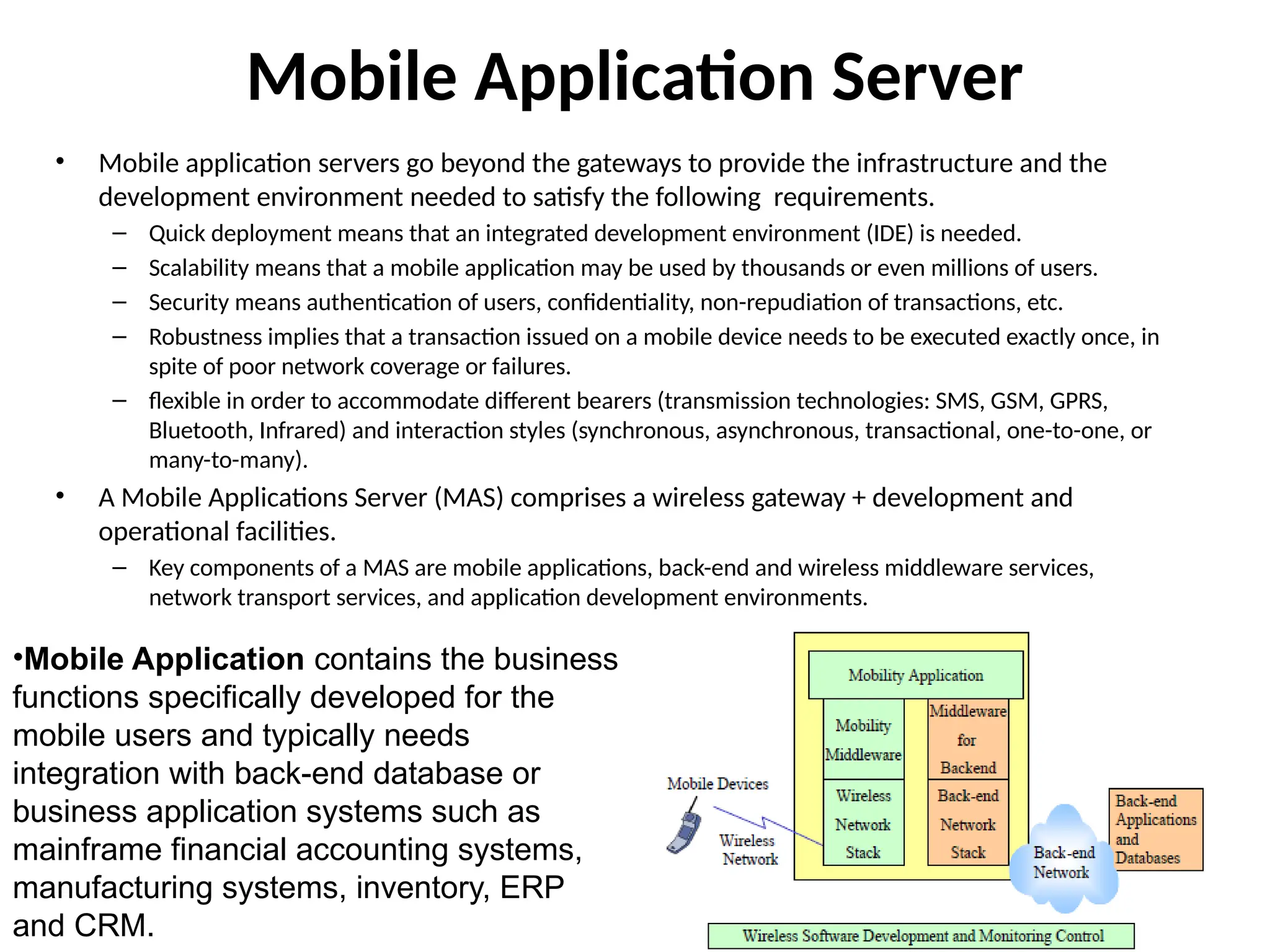 Mobile Application Server
• Mobile application servers go beyond the gateways to provide the infrastructure and the
development environment needed to satisfy the following requirements.
– Quick deployment means that an integrated development environment (IDE) is needed.
– Scalability means that a mobile application may be used by thousands or even millions of users.
– Security means authentication of users, confidentiality, non-repudiation of transactions, etc.
– Robustness implies that a transaction issued on a mobile device needs to be executed exactly once, in
spite of poor network coverage or failures.
– flexible in order to accommodate different bearers (transmission technologies: SMS, GSM, GPRS,
Bluetooth, Infrared) and interaction styles (synchronous, asynchronous, transactional, one-to-one, or
many-to-many).
• A Mobile Applications Server (MAS) comprises a wireless gateway + development and
operational facilities.
– Key components of a MAS are mobile applications, back-end and wireless middleware services,
network transport services, and application development environments.
•Mobile Application contains the business
functions specifically developed for the
mobile users and typically needs
integration with back-end database or
business application systems such as
mainframe financial accounting systems,
manufacturing systems, inventory, ERP
and CRM.
 