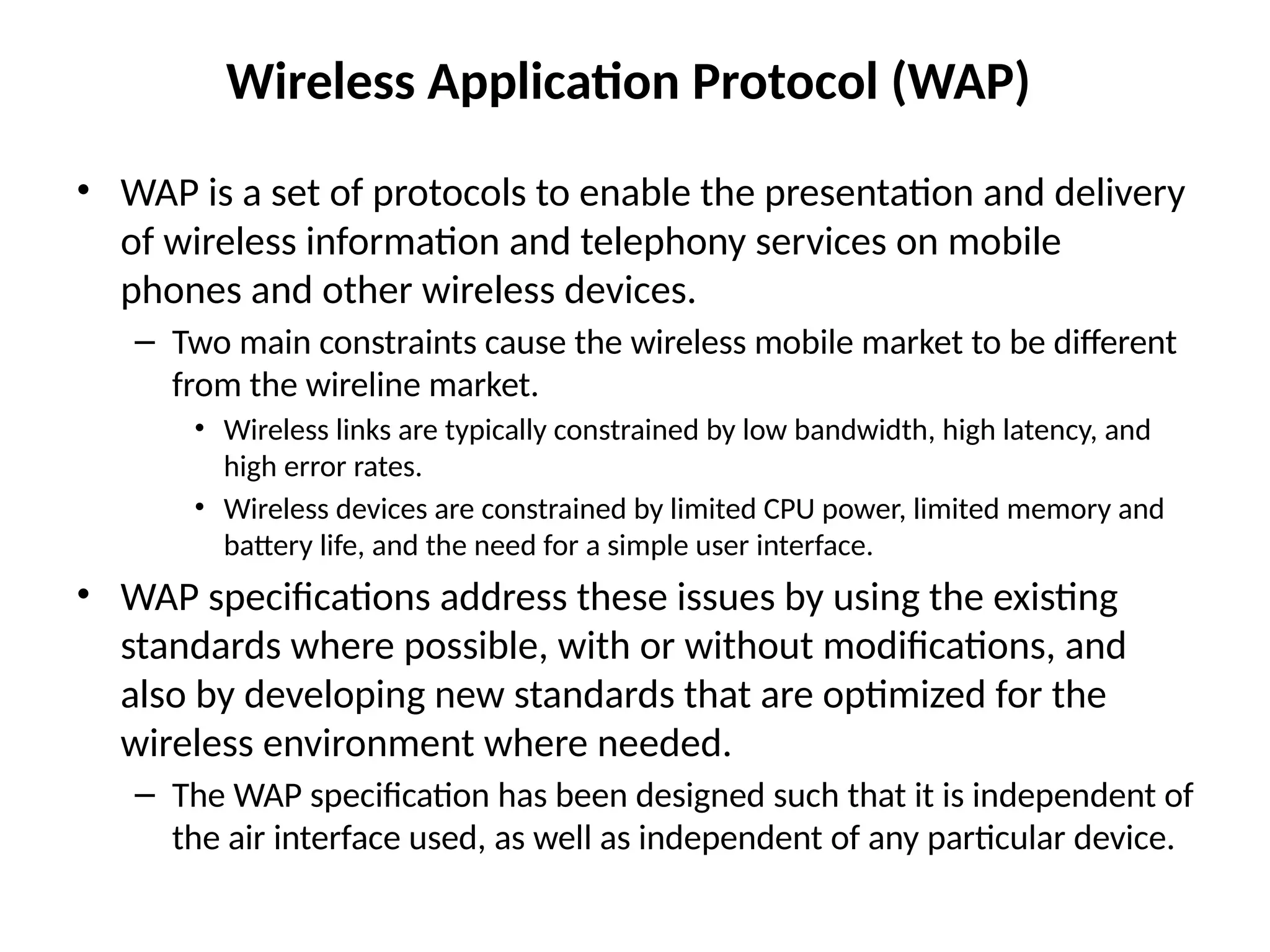 Wireless Application Protocol (WAP)
• WAP is a set of protocols to enable the presentation and delivery
of wireless information and telephony services on mobile
phones and other wireless devices.
– Two main constraints cause the wireless mobile market to be different
from the wireline market.
• Wireless links are typically constrained by low bandwidth, high latency, and
high error rates.
• Wireless devices are constrained by limited CPU power, limited memory and
battery life, and the need for a simple user interface.
• WAP specifications address these issues by using the existing
standards where possible, with or without modifications, and
also by developing new standards that are optimized for the
wireless environment where needed.
– The WAP specification has been designed such that it is independent of
the air interface used, as well as independent of any particular device.
 