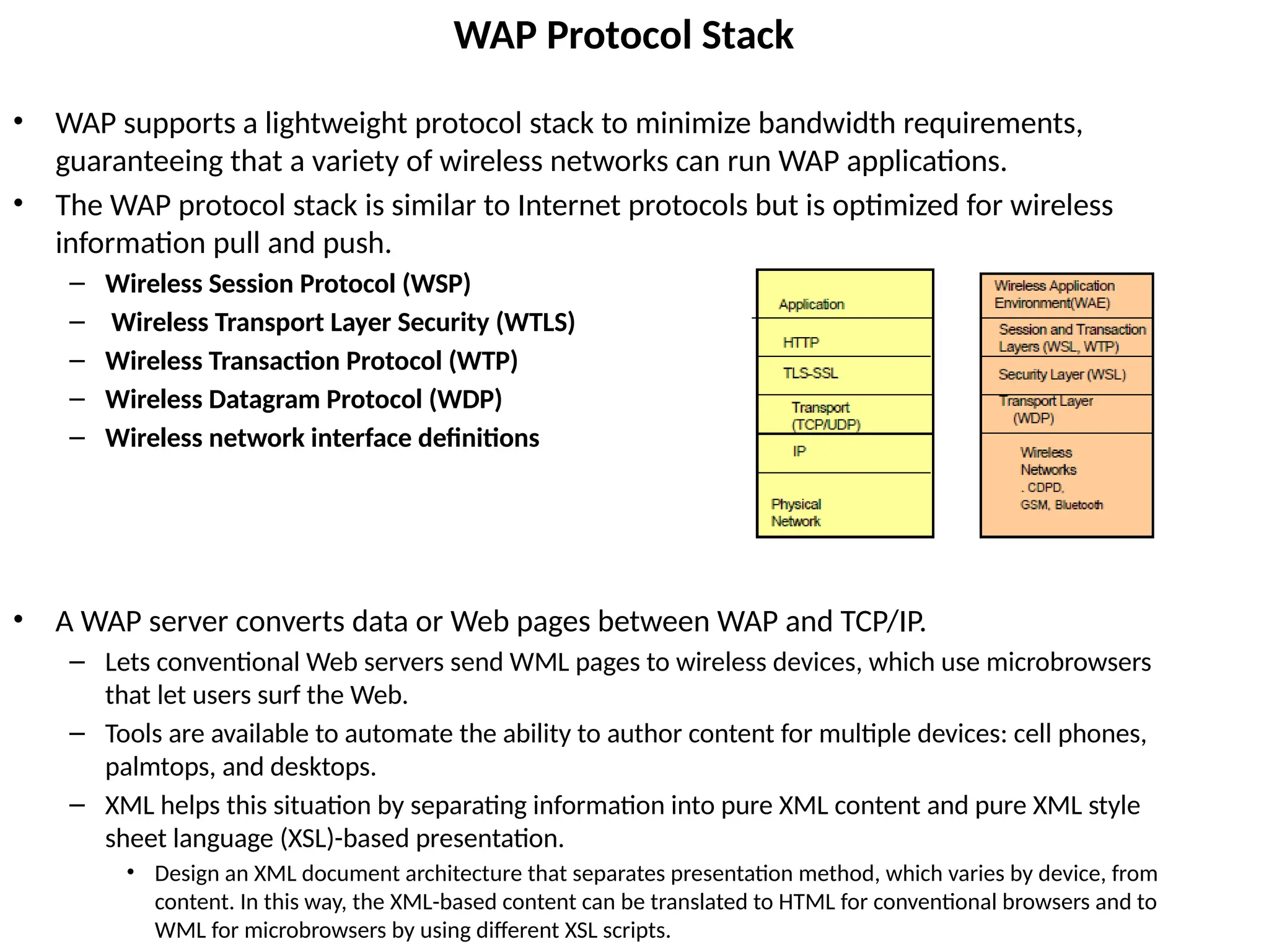 WAP Protocol Stack
• WAP supports a lightweight protocol stack to minimize bandwidth requirements,
guaranteeing that a variety of wireless networks can run WAP applications.
• The WAP protocol stack is similar to Internet protocols but is optimized for wireless
information pull and push.
– Wireless Session Protocol (WSP)
– Wireless Transport Layer Security (WTLS)
– Wireless Transaction Protocol (WTP)
– Wireless Datagram Protocol (WDP)
– Wireless network interface definitions
• A WAP server converts data or Web pages between WAP and TCP/IP.
– Lets conventional Web servers send WML pages to wireless devices, which use microbrowsers
that let users surf the Web.
– Tools are available to automate the ability to author content for multiple devices: cell phones,
palmtops, and desktops.
– XML helps this situation by separating information into pure XML content and pure XML style
sheet language (XSL)-based presentation.
• Design an XML document architecture that separates presentation method, which varies by device, from
content. In this way, the XML-based content can be translated to HTML for conventional browsers and to
WML for microbrowsers by using different XSL scripts.
 