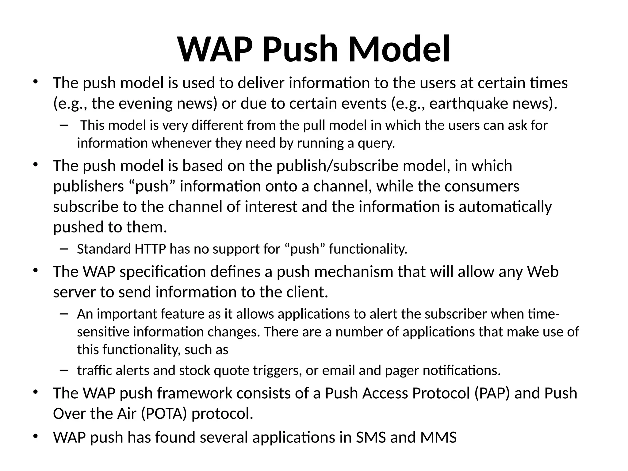 WAP Push Model
• The push model is used to deliver information to the users at certain times
(e.g., the evening news) or due to certain events (e.g., earthquake news).
– This model is very different from the pull model in which the users can ask for
information whenever they need by running a query.
• The push model is based on the publish/subscribe model, in which
publishers “push” information onto a channel, while the consumers
subscribe to the channel of interest and the information is automatically
pushed to them.
– Standard HTTP has no support for “push” functionality.
• The WAP specification defines a push mechanism that will allow any Web
server to send information to the client.
– An important feature as it allows applications to alert the subscriber when time-
sensitive information changes. There are a number of applications that make use of
this functionality, such as
– traffic alerts and stock quote triggers, or email and pager notifications.
• The WAP push framework consists of a Push Access Protocol (PAP) and Push
Over the Air (POTA) protocol.
• WAP push has found several applications in SMS and MMS
 