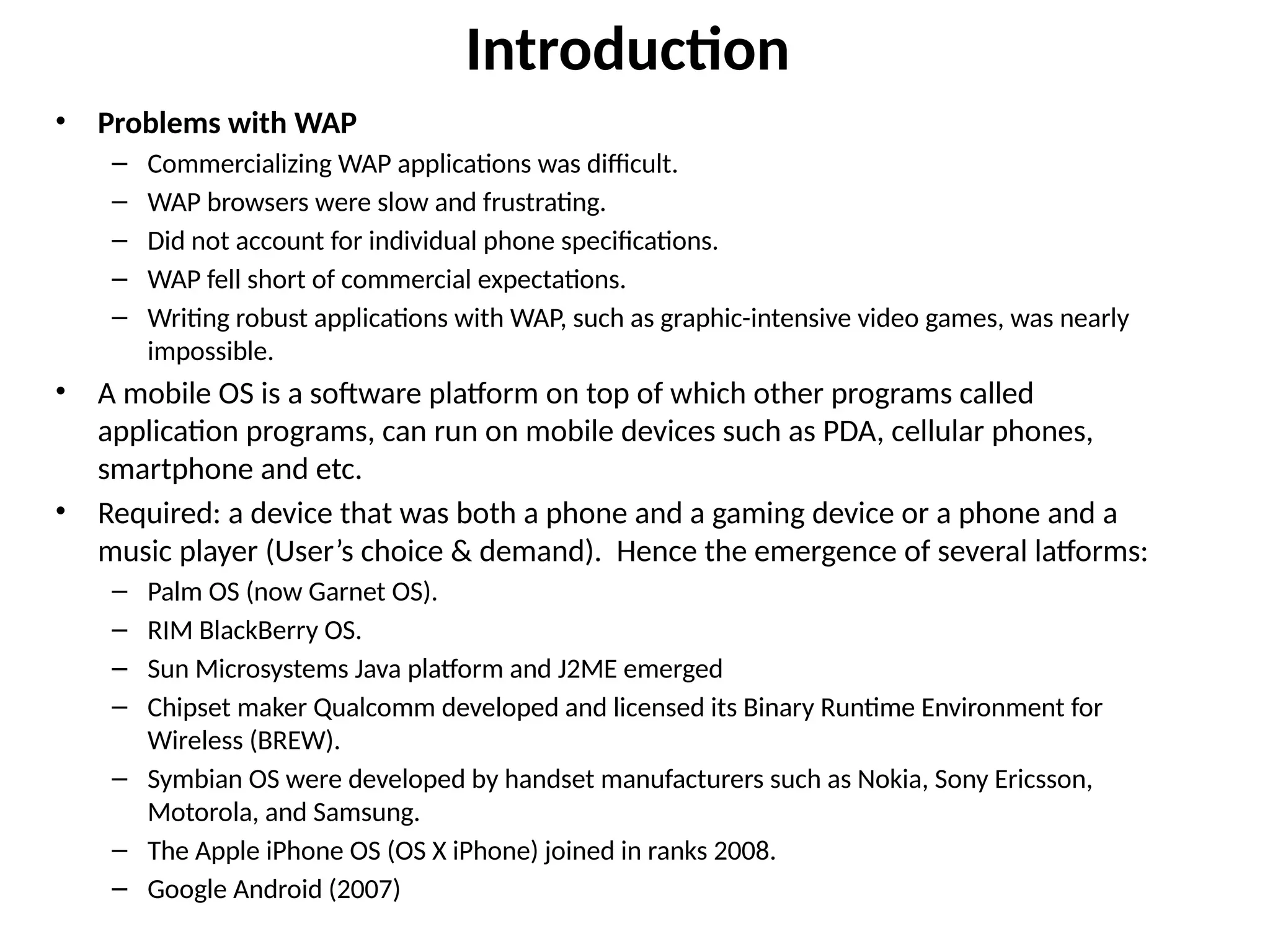 Introduction
• Problems with WAP
– Commercializing WAP applications was difficult.
– WAP browsers were slow and frustrating.
– Did not account for individual phone specifications.
– WAP fell short of commercial expectations.
– Writing robust applications with WAP, such as graphic-intensive video games, was nearly
impossible.
• A mobile OS is a software platform on top of which other programs called
application programs, can run on mobile devices such as PDA, cellular phones,
smartphone and etc.
• Required: a device that was both a phone and a gaming device or a phone and a
music player (User’s choice & demand). Hence the emergence of several latforms:
– Palm OS (now Garnet OS).
– RIM BlackBerry OS.
– Sun Microsystems Java platform and J2ME emerged
– Chipset maker Qualcomm developed and licensed its Binary Runtime Environment for
Wireless (BREW).
– Symbian OS were developed by handset manufacturers such as Nokia, Sony Ericsson,
Motorola, and Samsung.
– The Apple iPhone OS (OS X iPhone) joined in ranks 2008.
– Google Android (2007)
 