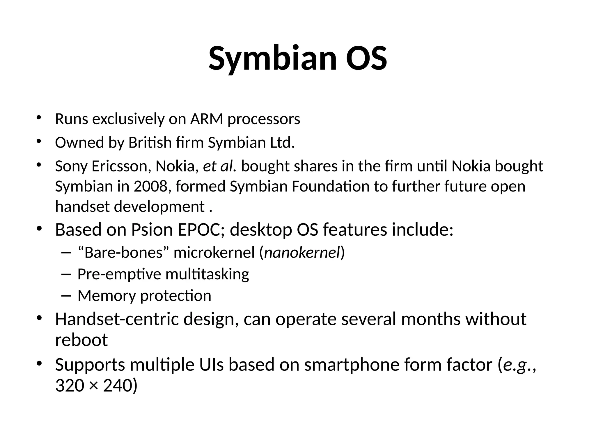 Symbian OS
• Runs exclusively on ARM processors
• Owned by British firm Symbian Ltd.
• Sony Ericsson, Nokia, et al. bought shares in the firm until Nokia bought
Symbian in 2008, formed Symbian Foundation to further future open
handset development .
• Based on Psion EPOC; desktop OS features include:
– “Bare-bones” microkernel (nanokernel)
– Pre-emptive multitasking
– Memory protection
• Handset-centric design, can operate several months without
reboot
• Supports multiple UIs based on smartphone form factor (e.g.,
320 × 240)
 