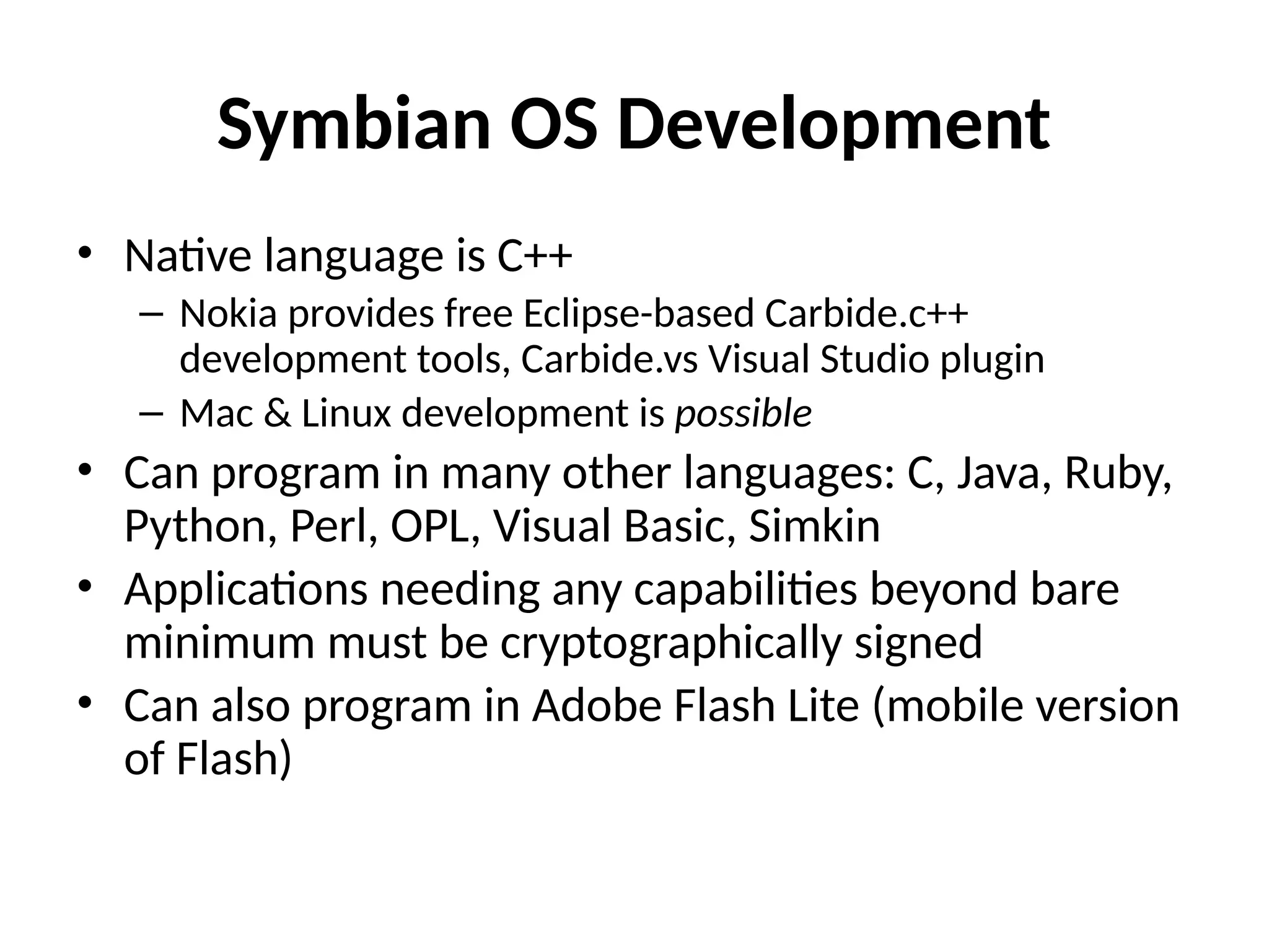 Symbian OS Development
• Native language is C++
– Nokia provides free Eclipse-based Carbide.c++
development tools, Carbide.vs Visual Studio plugin
– Mac & Linux development is possible
• Can program in many other languages: C, Java, Ruby,
Python, Perl, OPL, Visual Basic, Simkin
• Applications needing any capabilities beyond bare
minimum must be cryptographically signed
• Can also program in Adobe Flash Lite (mobile version
of Flash)
 