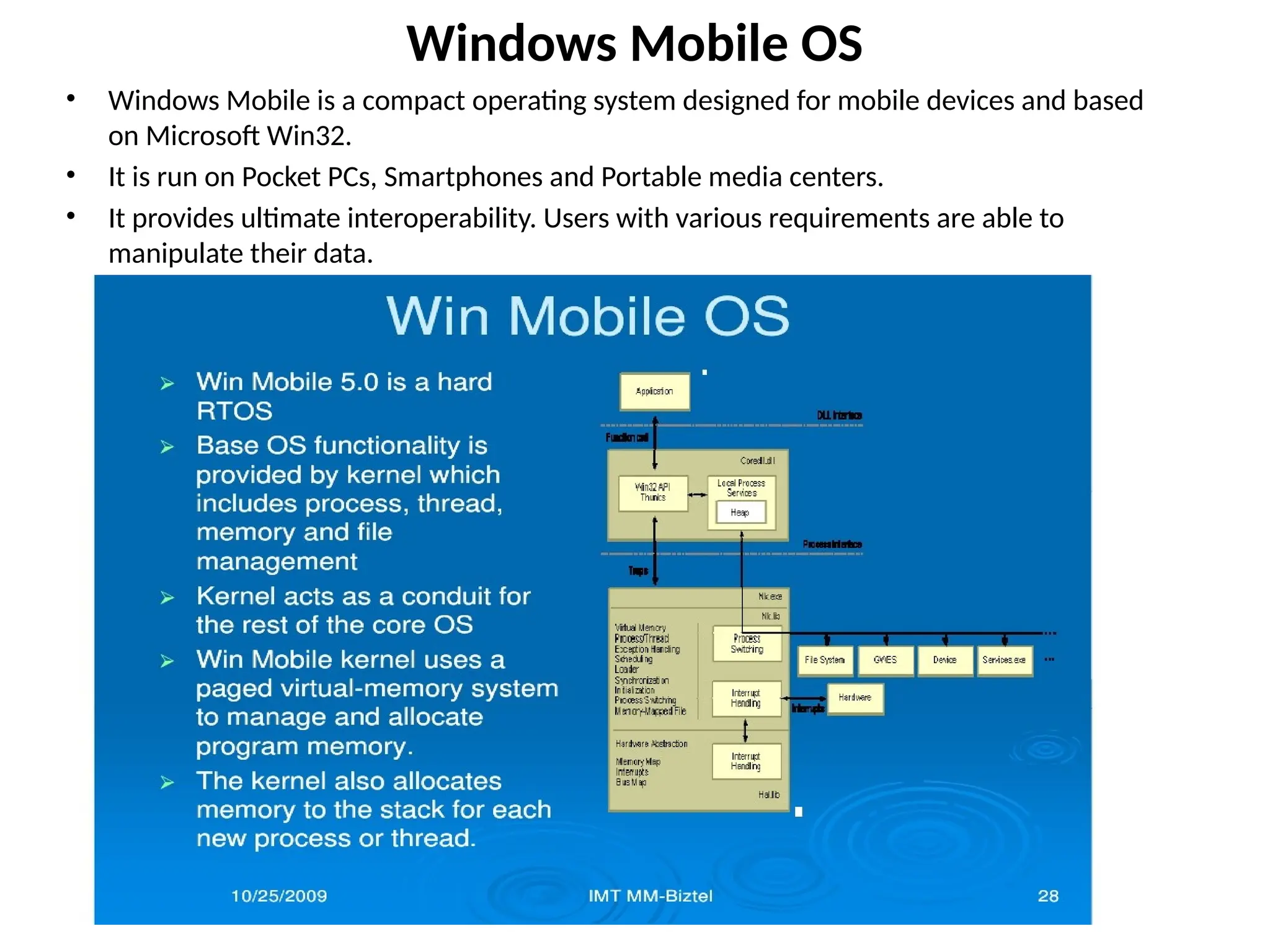 Windows Mobile OS
• Windows Mobile is a compact operating system designed for mobile devices and based
on Microsoft Win32.
• It is run on Pocket PCs, Smartphones and Portable media centers.
• It provides ultimate interoperability. Users with various requirements are able to
manipulate their data.
http://cmer.cis.uoguelph.ca
 