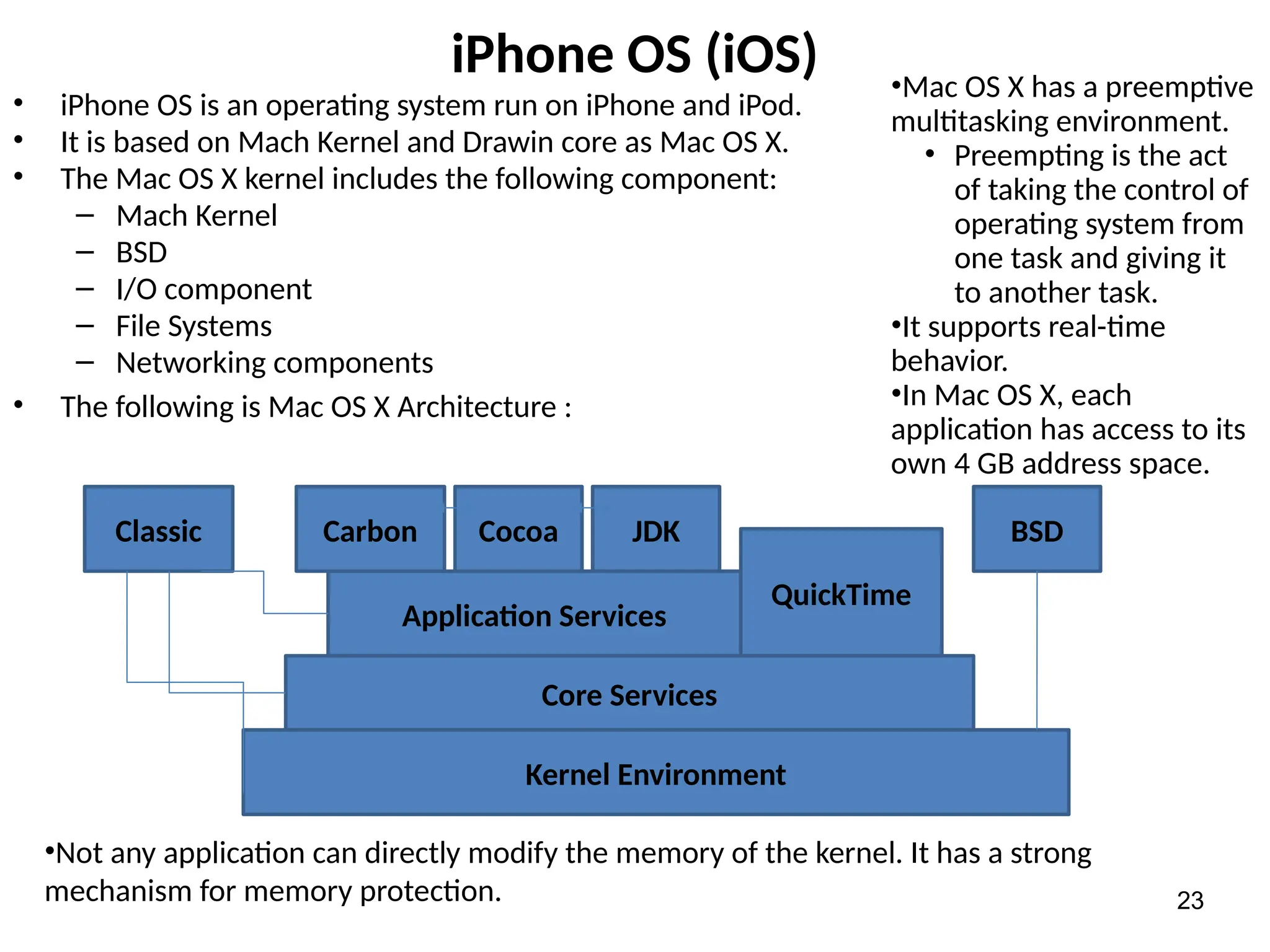 iPhone OS (iOS)
• iPhone OS is an operating system run on iPhone and iPod.
• It is based on Mach Kernel and Drawin core as Mac OS X.
• The Mac OS X kernel includes the following component:
– Mach Kernel
– BSD
– I/O component
– File Systems
– Networking components
• The following is Mac OS X Architecture :
23
Kernel Environment
Core Services
Application Services
QuickTime
Classic Carbon Cocoa JDK BSD
•Mac OS X has a preemptive
multitasking environment.
• Preempting is the act
of taking the control of
operating system from
one task and giving it
to another task.
•It supports real-time
behavior.
•In Mac OS X, each
application has access to its
own 4 GB address space.
•Not any application can directly modify the memory of the kernel. It has a strong
mechanism for memory protection.
 