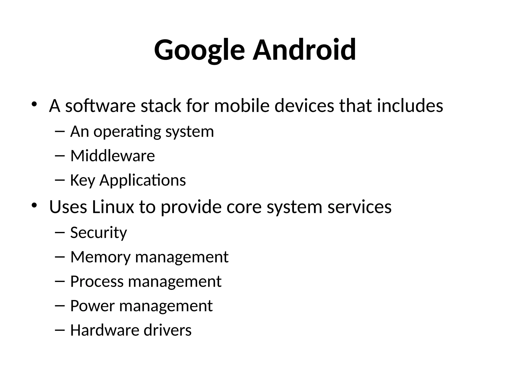 Google Android
• A software stack for mobile devices that includes
– An operating system
– Middleware
– Key Applications
• Uses Linux to provide core system services
– Security
– Memory management
– Process management
– Power management
– Hardware drivers
 