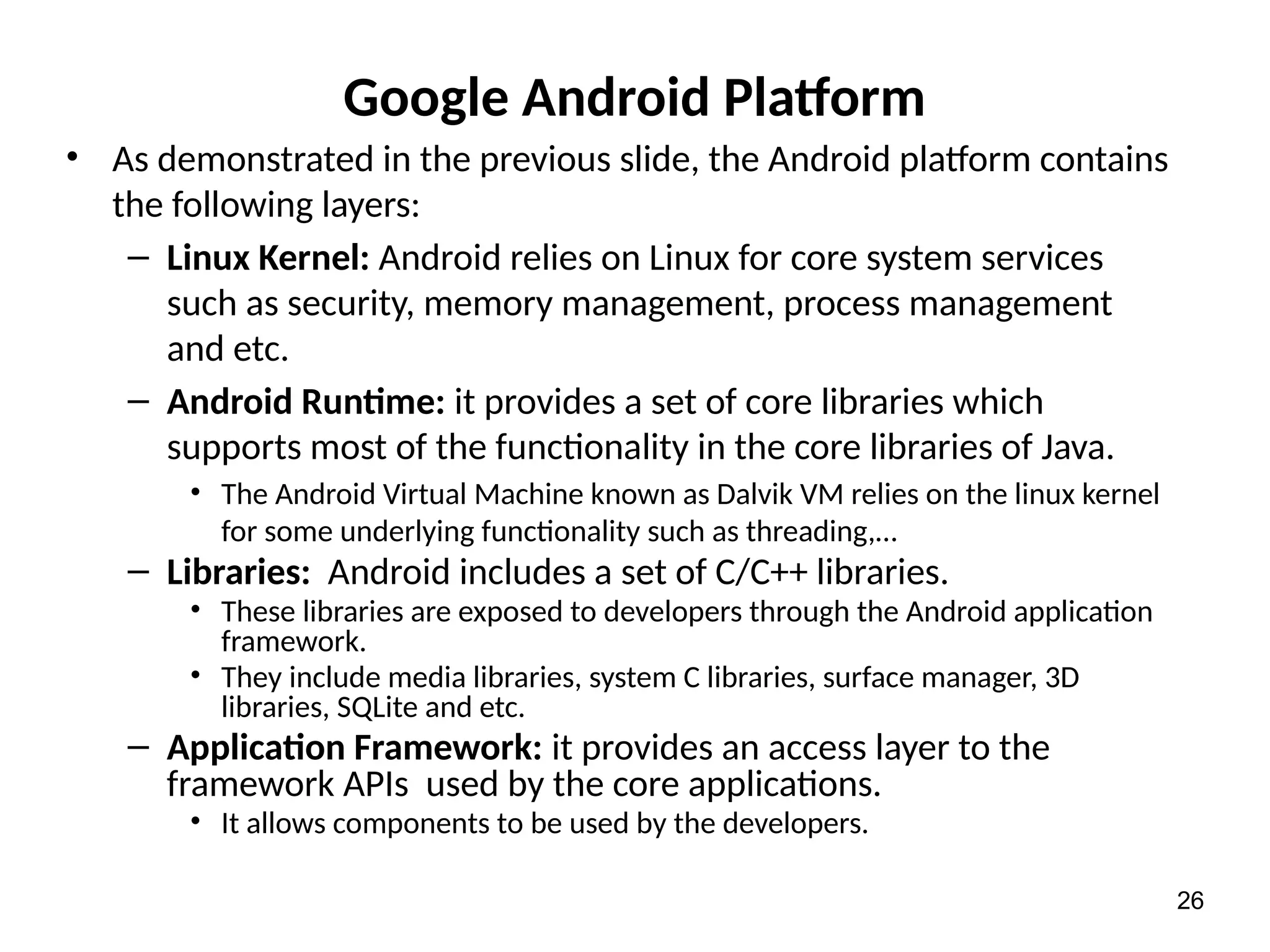 Google Android Platform
• As demonstrated in the previous slide, the Android platform contains
the following layers:
– Linux Kernel: Android relies on Linux for core system services
such as security, memory management, process management
and etc.
– Android Runtime: it provides a set of core libraries which
supports most of the functionality in the core libraries of Java.
• The Android Virtual Machine known as Dalvik VM relies on the linux kernel
for some underlying functionality such as threading,…
– Libraries: Android includes a set of C/C++ libraries.
• These libraries are exposed to developers through the Android application
framework.
• They include media libraries, system C libraries, surface manager, 3D
libraries, SQLite and etc.
– Application Framework: it provides an access layer to the
framework APIs used by the core applications.
• It allows components to be used by the developers.
26
 