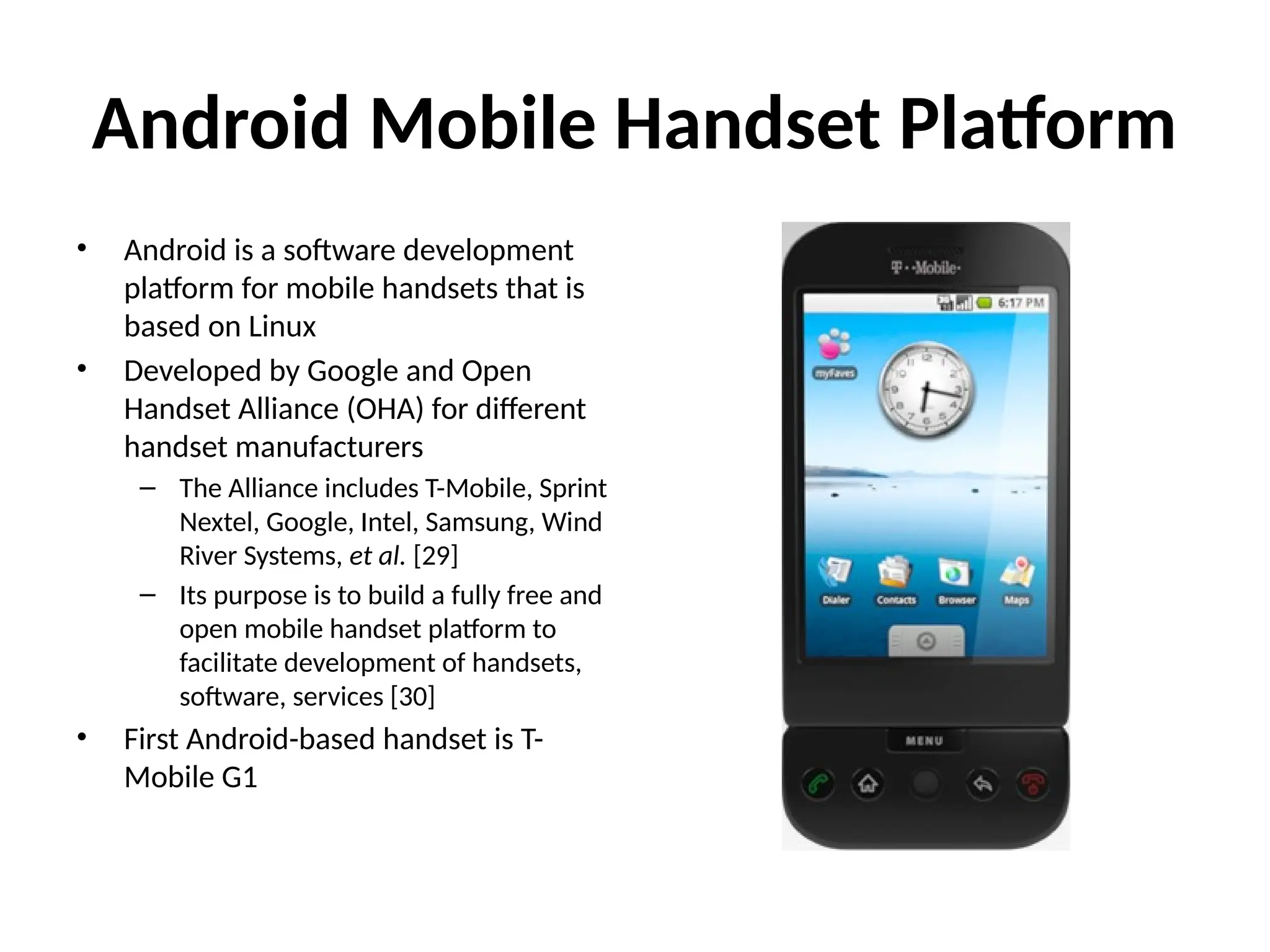 Android Mobile Handset Platform
• Android is a software development
platform for mobile handsets that is
based on Linux
• Developed by Google and Open
Handset Alliance (OHA) for different
handset manufacturers
– The Alliance includes T-Mobile, Sprint
Nextel, Google, Intel, Samsung, Wind
River Systems, et al. [29]
– Its purpose is to build a fully free and
open mobile handset platform to
facilitate development of handsets,
software, services [30]
• First Android-based handset is T-
Mobile G1
 