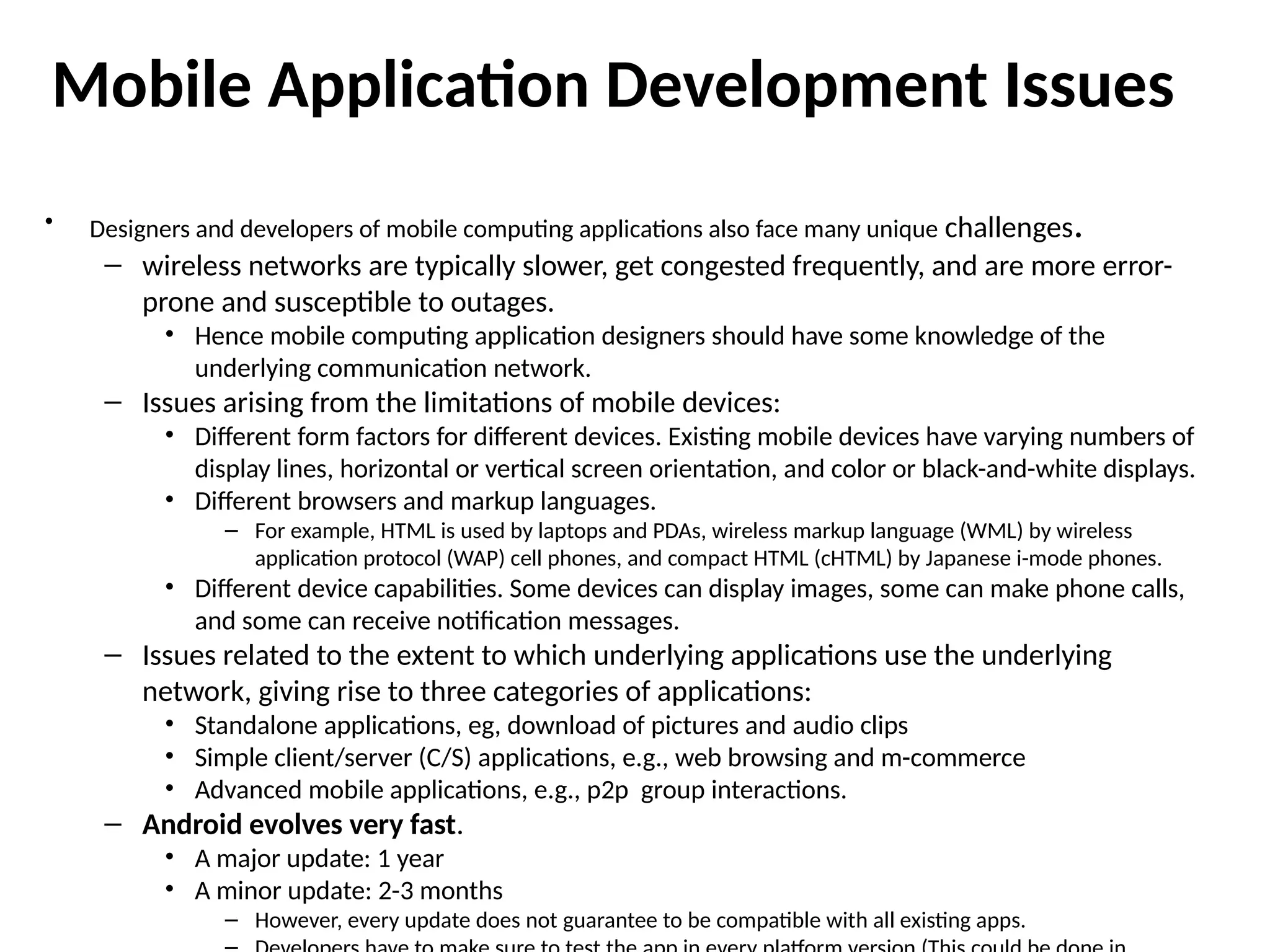 Mobile Application Development Issues
• Designers and developers of mobile computing applications also face many unique challenges.
– wireless networks are typically slower, get congested frequently, and are more error-
prone and susceptible to outages.
• Hence mobile computing application designers should have some knowledge of the
underlying communication network.
– Issues arising from the limitations of mobile devices:
• Different form factors for different devices. Existing mobile devices have varying numbers of
display lines, horizontal or vertical screen orientation, and color or black-and-white displays.
• Different browsers and markup languages.
– For example, HTML is used by laptops and PDAs, wireless markup language (WML) by wireless
application protocol (WAP) cell phones, and compact HTML (cHTML) by Japanese i-mode phones.
• Different device capabilities. Some devices can display images, some can make phone calls,
and some can receive notification messages.
– Issues related to the extent to which underlying applications use the underlying
network, giving rise to three categories of applications:
• Standalone applications, eg, download of pictures and audio clips
• Simple client/server (C/S) applications, e.g., web browsing and m-commerce
• Advanced mobile applications, e.g., p2p group interactions.
– Android evolves very fast.
• A major update: 1 year
• A minor update: 2-3 months
– However, every update does not guarantee to be compatible with all existing apps.
 