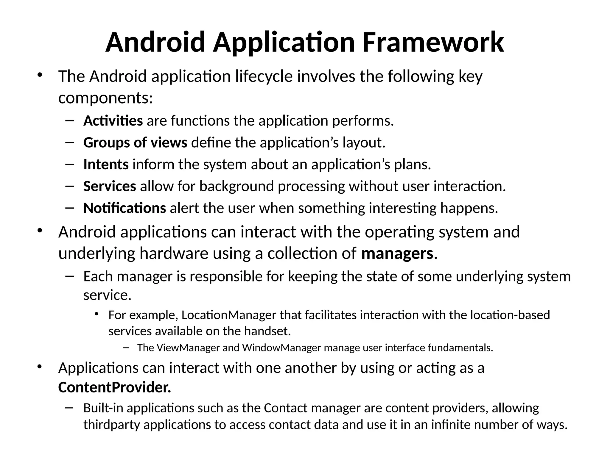 Android Application Framework
• The Android application lifecycle involves the following key
components:
– Activities are functions the application performs.
– Groups of views define the application’s layout.
– Intents inform the system about an application’s plans.
– Services allow for background processing without user interaction.
– Notifications alert the user when something interesting happens.
• Android applications can interact with the operating system and
underlying hardware using a collection of managers.
– Each manager is responsible for keeping the state of some underlying system
service.
• For example, LocationManager that facilitates interaction with the location-based
services available on the handset.
– The ViewManager and WindowManager manage user interface fundamentals.
• Applications can interact with one another by using or acting as a
ContentProvider.
– Built-in applications such as the Contact manager are content providers, allowing
thirdparty applications to access contact data and use it in an infinite number of ways.
 