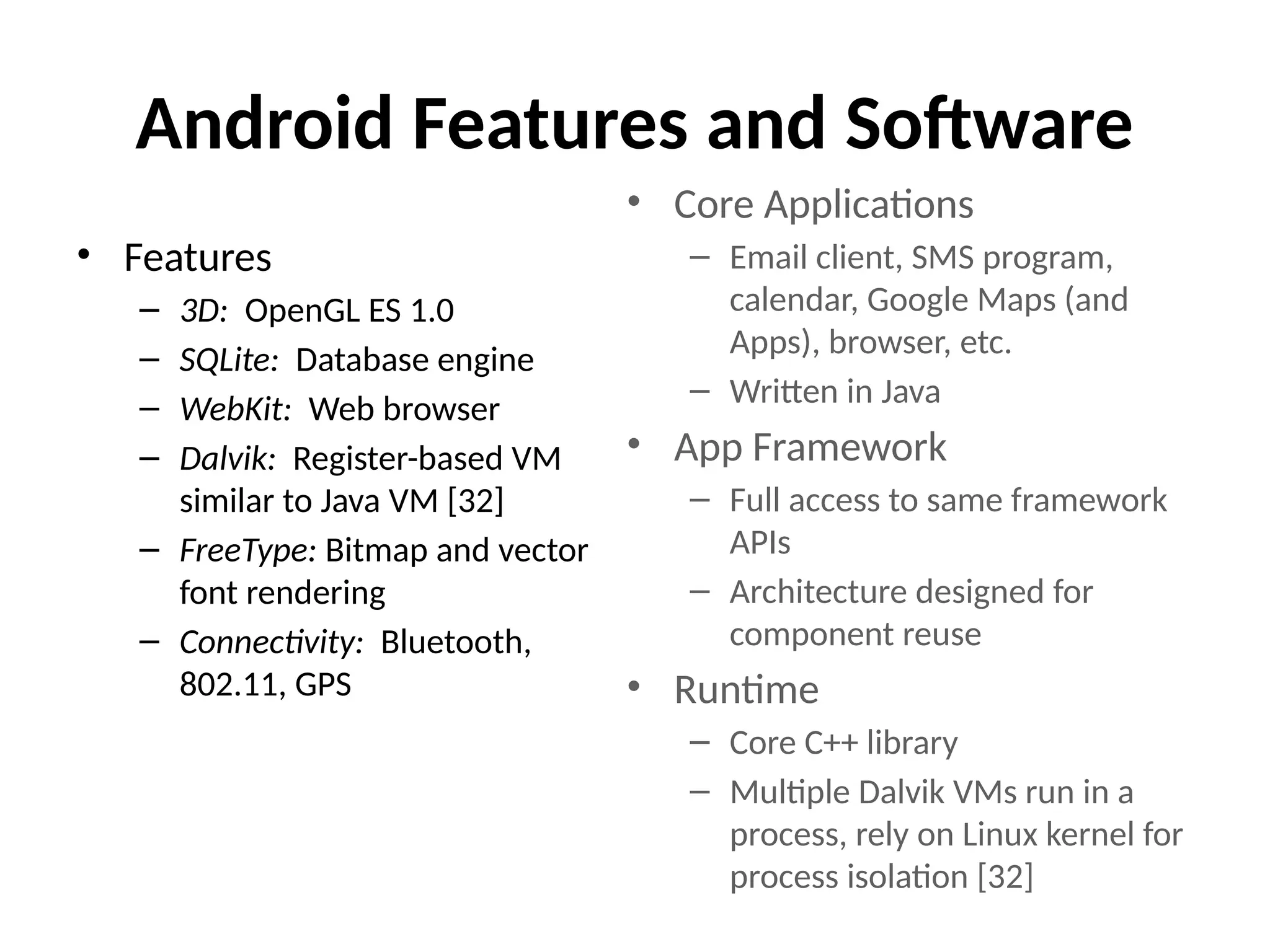 Android Features and Software
• Features
– 3D: OpenGL ES 1.0
– SQLite: Database engine
– WebKit: Web browser
– Dalvik: Register-based VM
similar to Java VM [32]
– FreeType: Bitmap and vector
font rendering
– Connectivity: Bluetooth,
802.11, GPS
• Core Applications
– Email client, SMS program,
calendar, Google Maps (and
Apps), browser, etc.
– Written in Java
• App Framework
– Full access to same framework
APIs
– Architecture designed for
component reuse
• Runtime
– Core C++ library
– Multiple Dalvik VMs run in a
process, rely on Linux kernel for
process isolation [32]
 