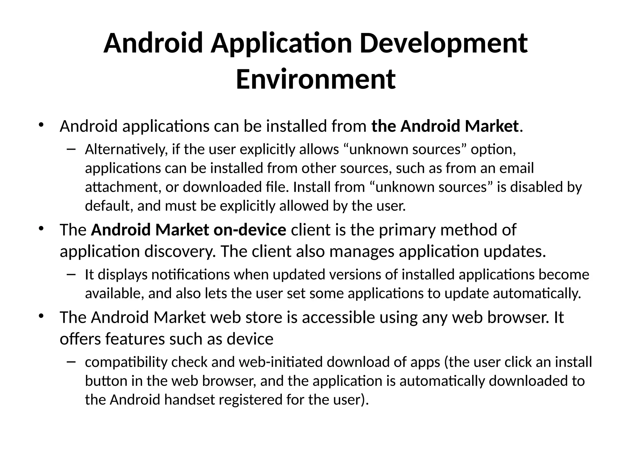 Android Application Development
Environment
• Android applications can be installed from the Android Market.
– Alternatively, if the user explicitly allows “unknown sources” option,
applications can be installed from other sources, such as from an email
attachment, or downloaded file. Install from “unknown sources” is disabled by
default, and must be explicitly allowed by the user.
• The Android Market on-device client is the primary method of
application discovery. The client also manages application updates.
– It displays notifications when updated versions of installed applications become
available, and also lets the user set some applications to update automatically.
• The Android Market web store is accessible using any web browser. It
offers features such as device
– compatibility check and web-initiated download of apps (the user click an install
button in the web browser, and the application is automatically downloaded to
the Android handset registered for the user).
 
