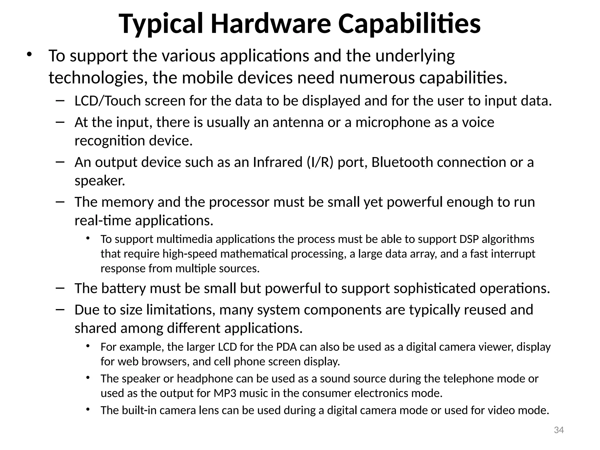 Typical Hardware Capabilities
• To support the various applications and the underlying
technologies, the mobile devices need numerous capabilities.
– LCD/Touch screen for the data to be displayed and for the user to input data.
– At the input, there is usually an antenna or a microphone as a voice
recognition device.
– An output device such as an Infrared (I/R) port, Bluetooth connection or a
speaker.
– The memory and the processor must be small yet powerful enough to run
real-time applications.
• To support multimedia applications the process must be able to support DSP algorithms
that require high-speed mathematical processing, a large data array, and a fast interrupt
response from multiple sources.
– The battery must be small but powerful to support sophisticated operations.
– Due to size limitations, many system components are typically reused and
shared among different applications.
• For example, the larger LCD for the PDA can also be used as a digital camera viewer, display
for web browsers, and cell phone screen display.
• The speaker or headphone can be used as a sound source during the telephone mode or
used as the output for MP3 music in the consumer electronics mode.
• The built-in camera lens can be used during a digital camera mode or used for video mode.
34
 