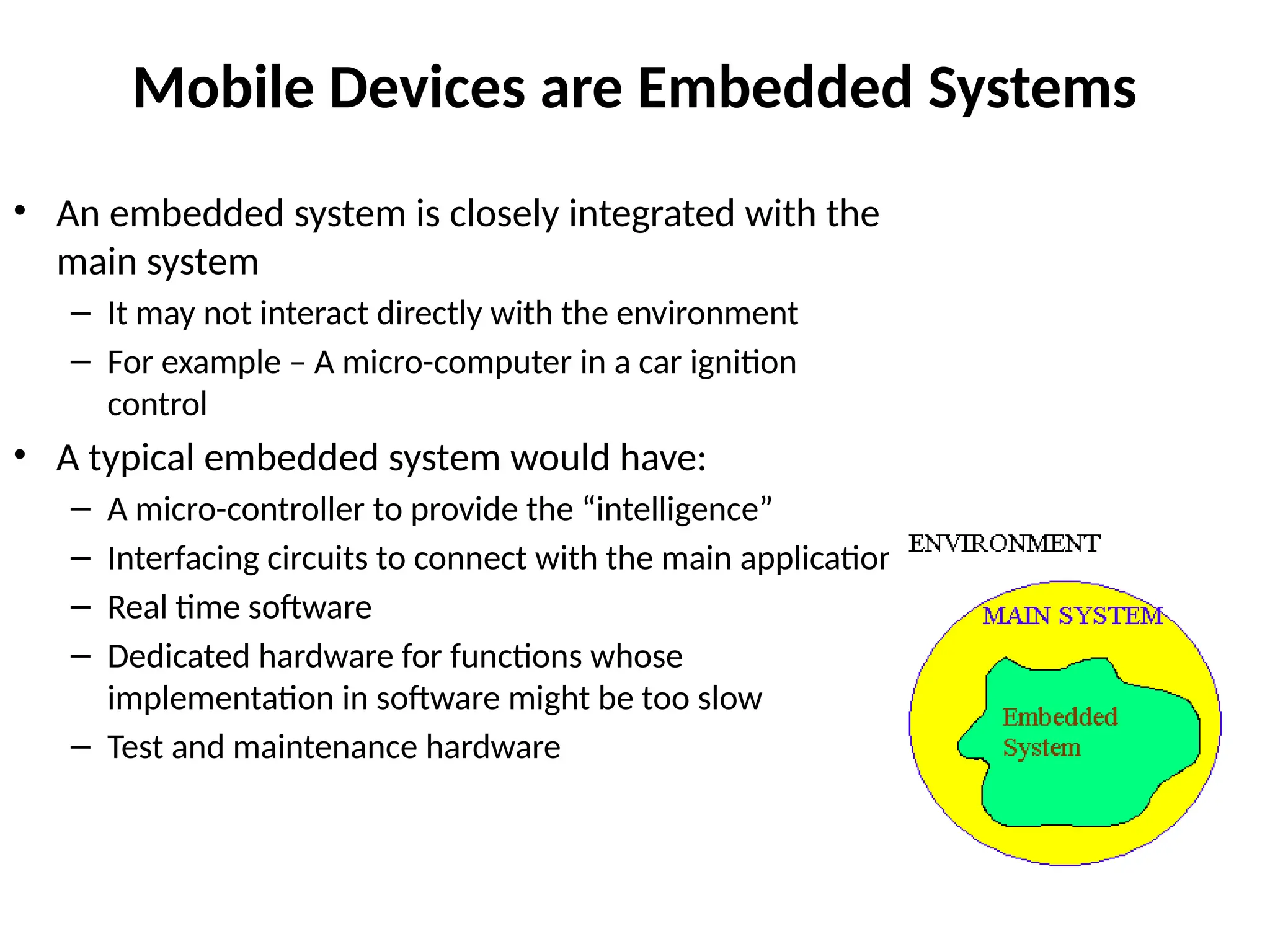 Mobile Devices are Embedded Systems
• An embedded system is closely integrated with the
main system
– It may not interact directly with the environment
– For example – A micro-computer in a car ignition
control
• A typical embedded system would have:
– A micro-controller to provide the “intelligence”
– Interfacing circuits to connect with the main application
– Real time software
– Dedicated hardware for functions whose
implementation in software might be too slow
– Test and maintenance hardware
 