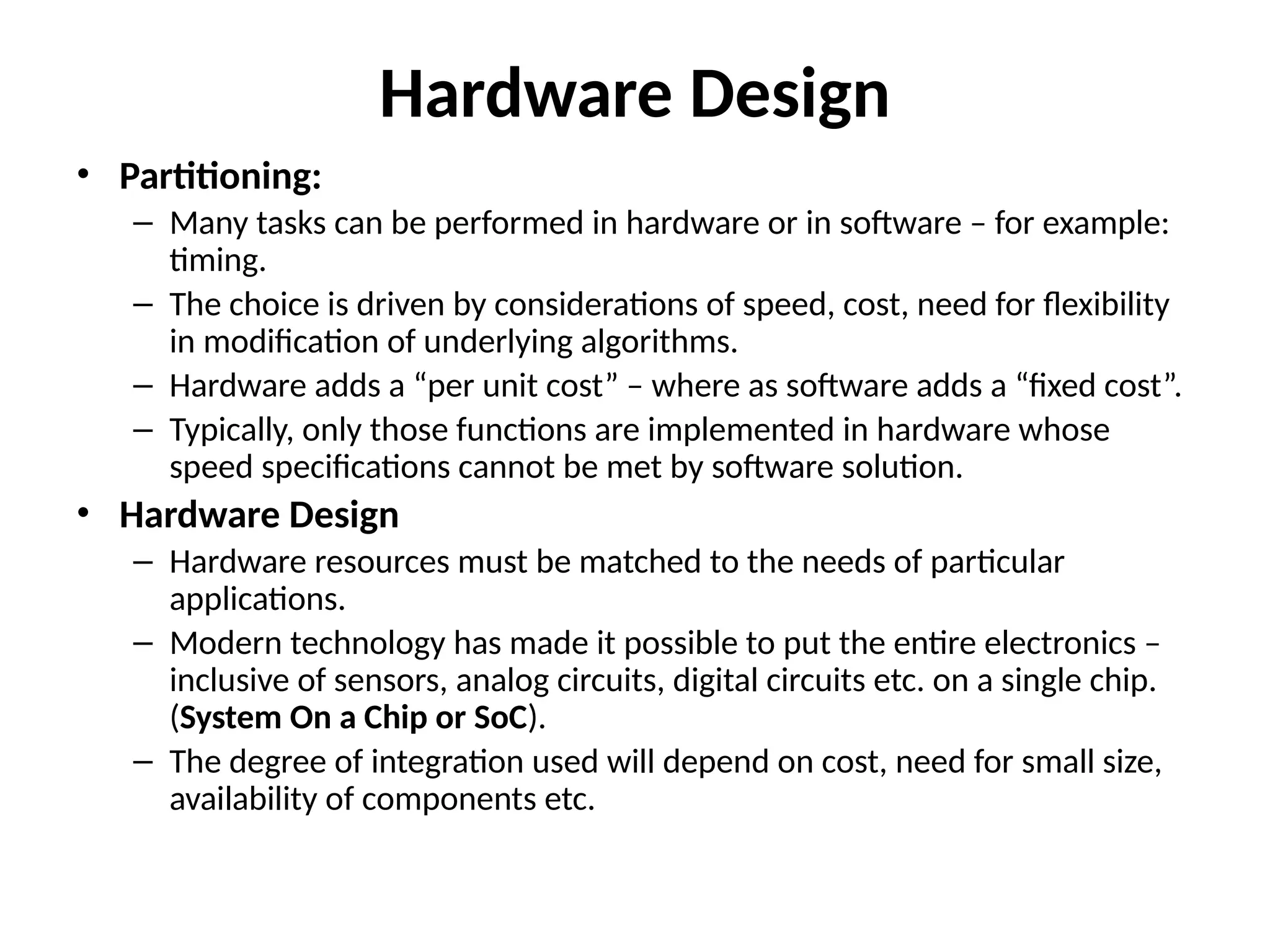 Hardware Design
• Partitioning:
– Many tasks can be performed in hardware or in software – for example:
timing.
– The choice is driven by considerations of speed, cost, need for flexibility
in modification of underlying algorithms.
– Hardware adds a “per unit cost” – where as software adds a “fixed cost”.
– Typically, only those functions are implemented in hardware whose
speed specifications cannot be met by software solution.
• Hardware Design
– Hardware resources must be matched to the needs of particular
applications.
– Modern technology has made it possible to put the entire electronics –
inclusive of sensors, analog circuits, digital circuits etc. on a single chip.
(System On a Chip or SoC).
– The degree of integration used will depend on cost, need for small size,
availability of components etc.
 