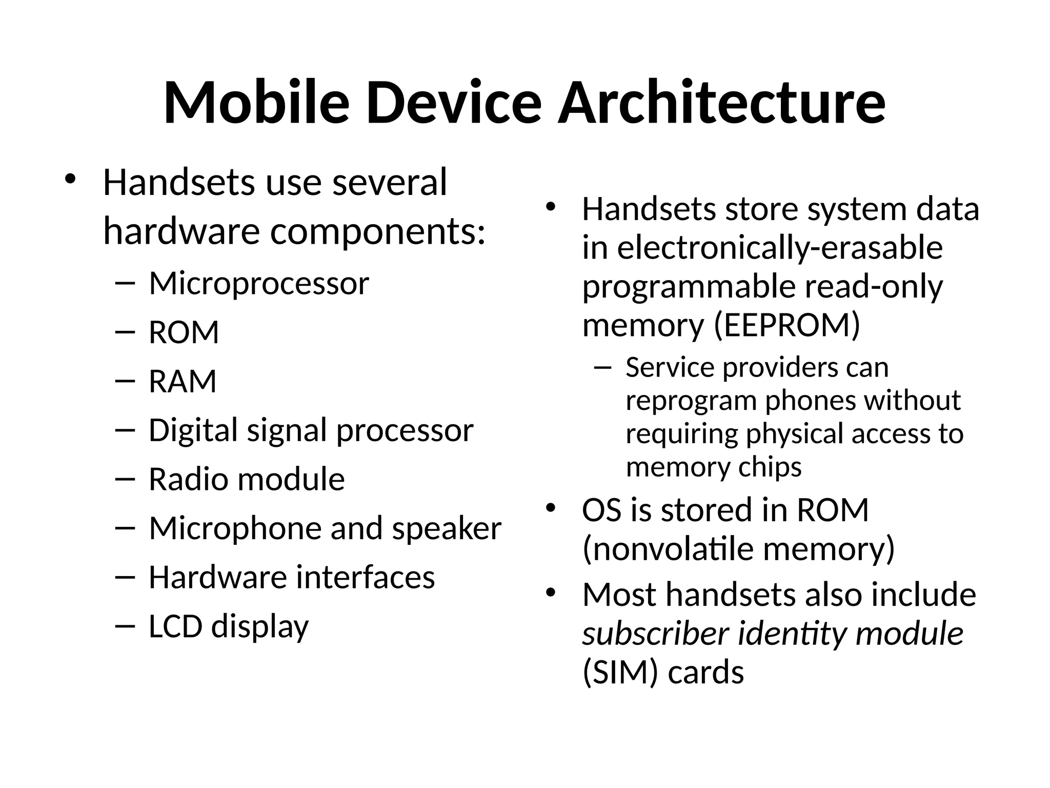 Mobile Device Architecture
• Handsets use several
hardware components:
– Microprocessor
– ROM
– RAM
– Digital signal processor
– Radio module
– Microphone and speaker
– Hardware interfaces
– LCD display
• Handsets store system data
in electronically-erasable
programmable read-only
memory (EEPROM)
– Service providers can
reprogram phones without
requiring physical access to
memory chips
• OS is stored in ROM
(nonvolatile memory)
• Most handsets also include
subscriber identity module
(SIM) cards
 