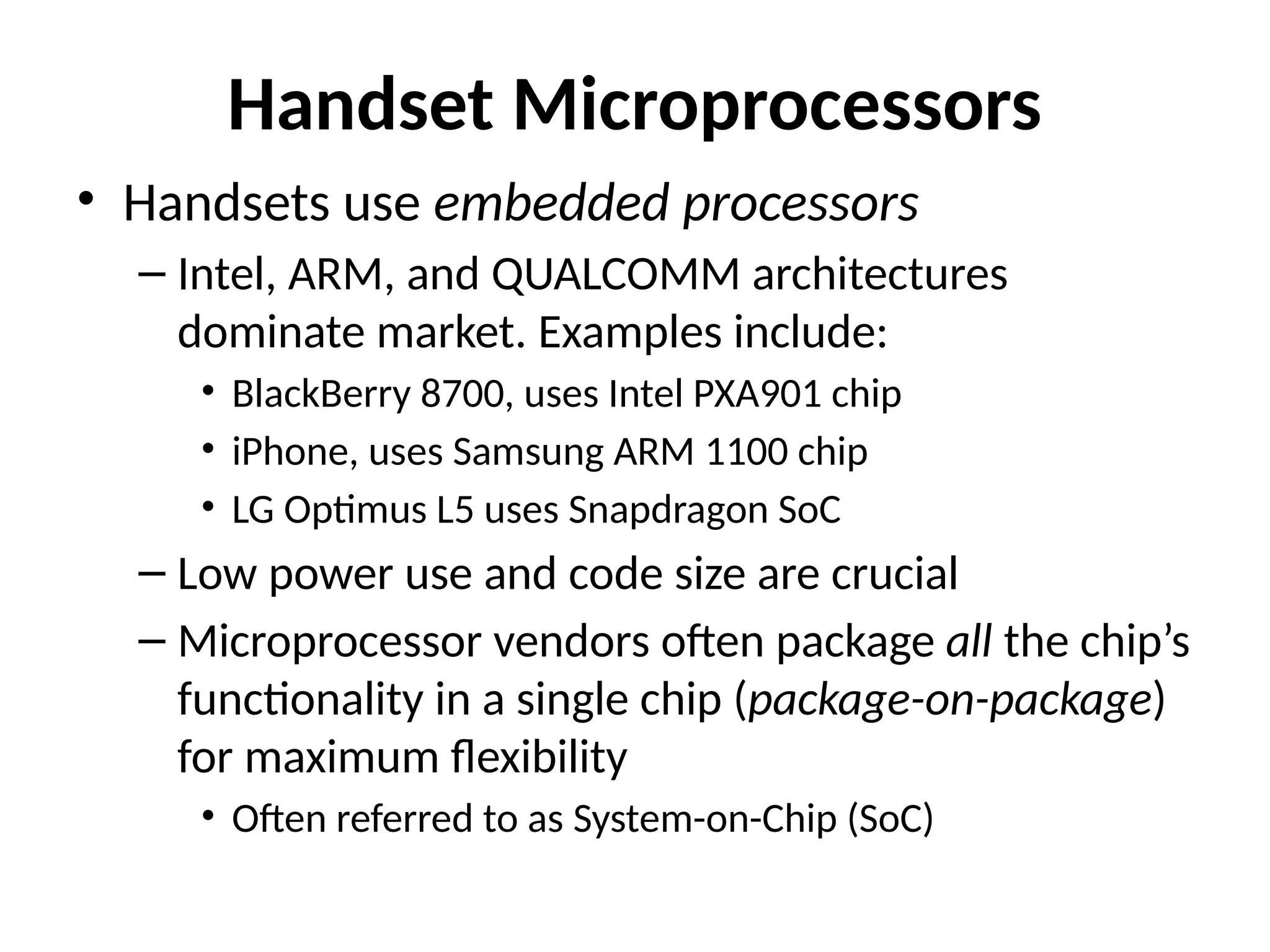Handset Microprocessors
• Handsets use embedded processors
– Intel, ARM, and QUALCOMM architectures
dominate market. Examples include:
• BlackBerry 8700, uses Intel PXA901 chip
• iPhone, uses Samsung ARM 1100 chip
• LG Optimus L5 uses Snapdragon SoC
– Low power use and code size are crucial
– Microprocessor vendors often package all the chip’s
functionality in a single chip (package-on-package)
for maximum flexibility
• Often referred to as System-on-Chip (SoC)
 
