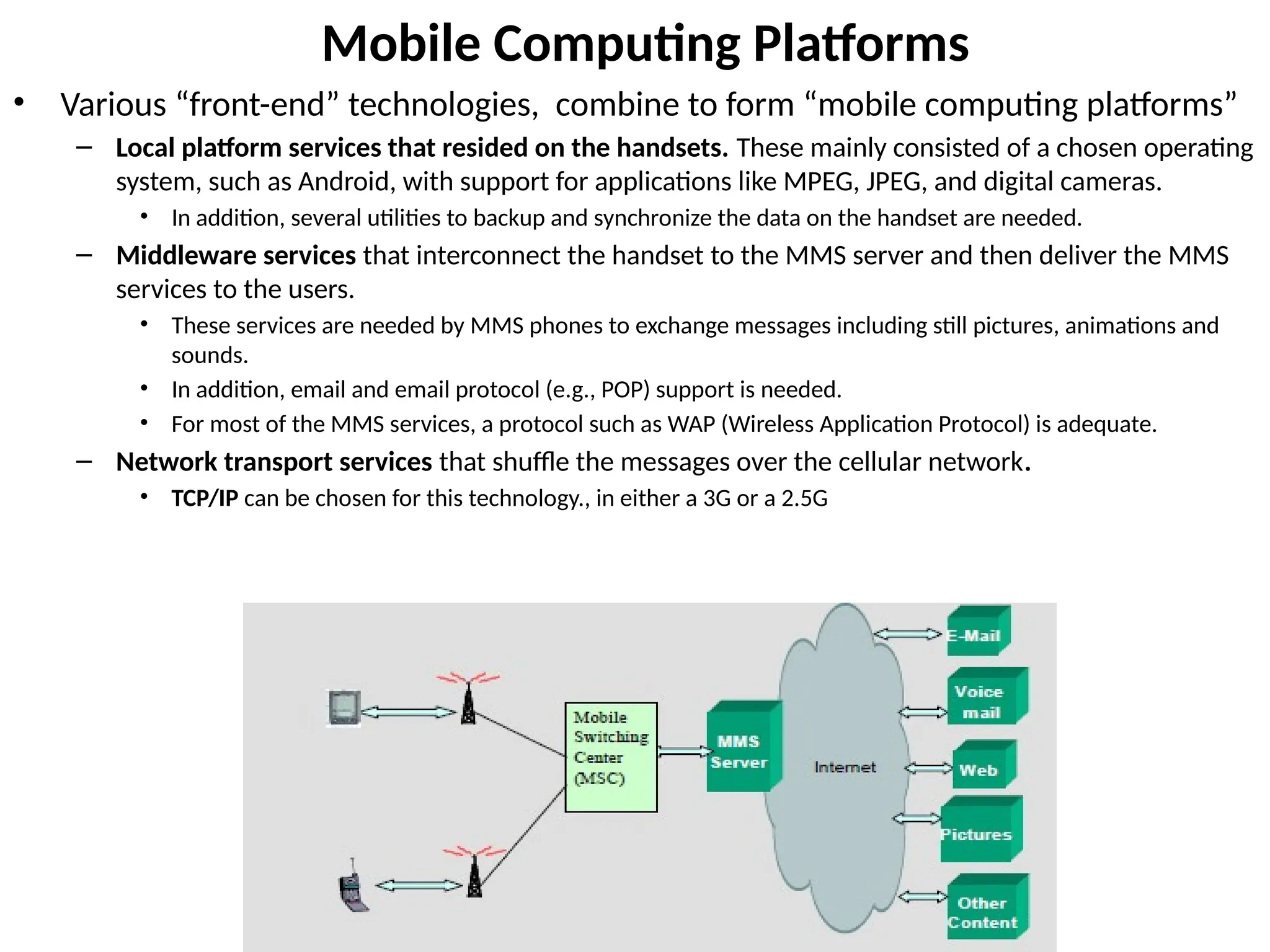 Mobile Computing Platforms
• Various “front-end” technologies, combine to form “mobile computing platforms”
– Local platform services that resided on the handsets. These mainly consisted of a chosen operating
system, such as Android, with support for applications like MPEG, JPEG, and digital cameras.
• In addition, several utilities to backup and synchronize the data on the handset are needed.
– Middleware services that interconnect the handset to the MMS server and then deliver the MMS
services to the users.
• These services are needed by MMS phones to exchange messages including still pictures, animations and
sounds.
• In addition, email and email protocol (e.g., POP) support is needed.
• For most of the MMS services, a protocol such as WAP (Wireless Application Protocol) is adequate.
– Network transport services that shuffle the messages over the cellular network.
• TCP/IP can be chosen for this technology., in either a 3G or a 2.5G
 