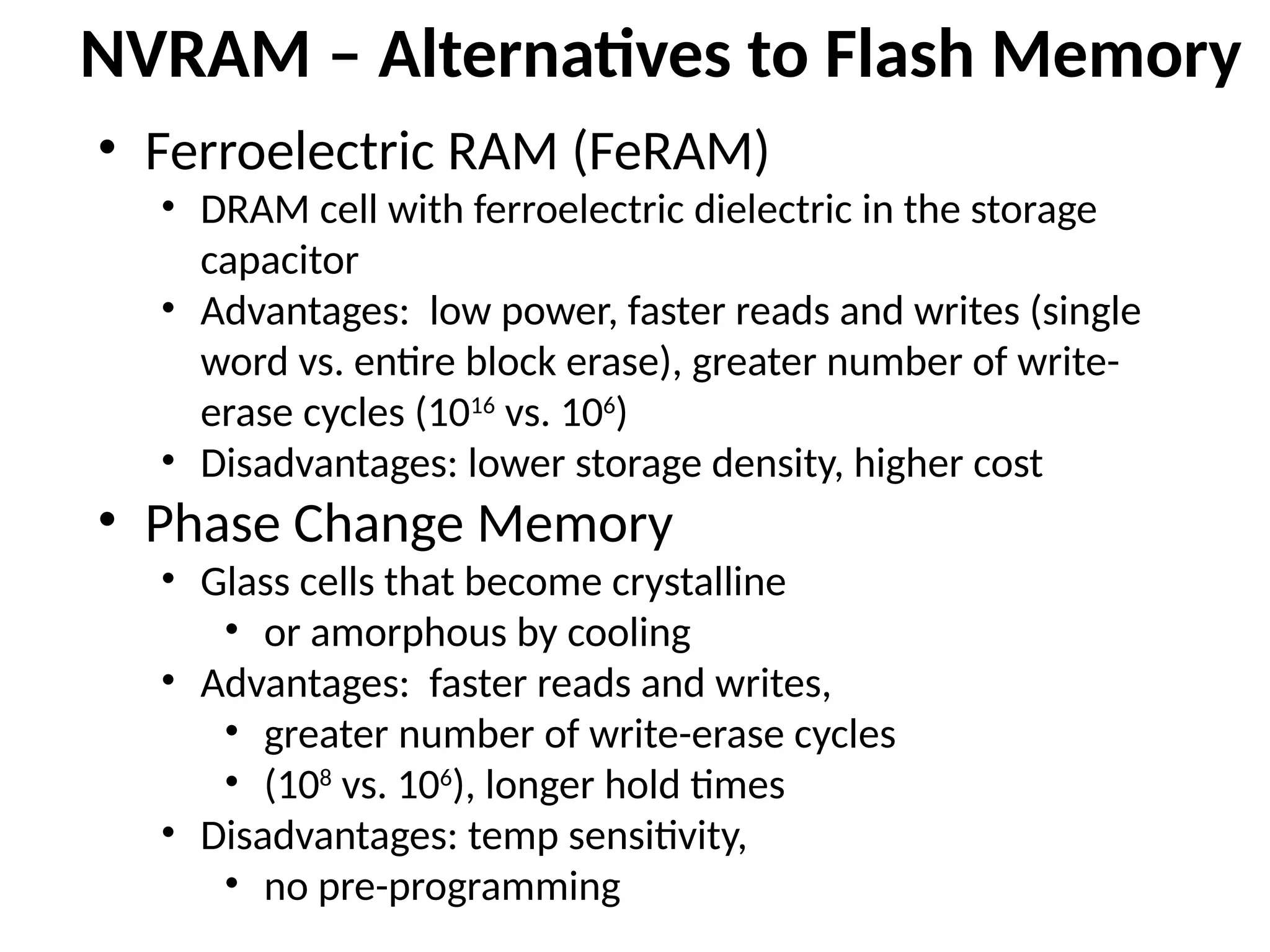 NVRAM – Alternatives to Flash Memory
• Ferroelectric RAM (FeRAM)
• DRAM cell with ferroelectric dielectric in the storage
capacitor
• Advantages: low power, faster reads and writes (single
word vs. entire block erase), greater number of write-
erase cycles (1016
vs. 106
)
• Disadvantages: lower storage density, higher cost
• Phase Change Memory
• Glass cells that become crystalline
• or amorphous by cooling
• Advantages: faster reads and writes,
• greater number of write-erase cycles
• (108
vs. 106
), longer hold times
• Disadvantages: temp sensitivity,
• no pre-programming
 