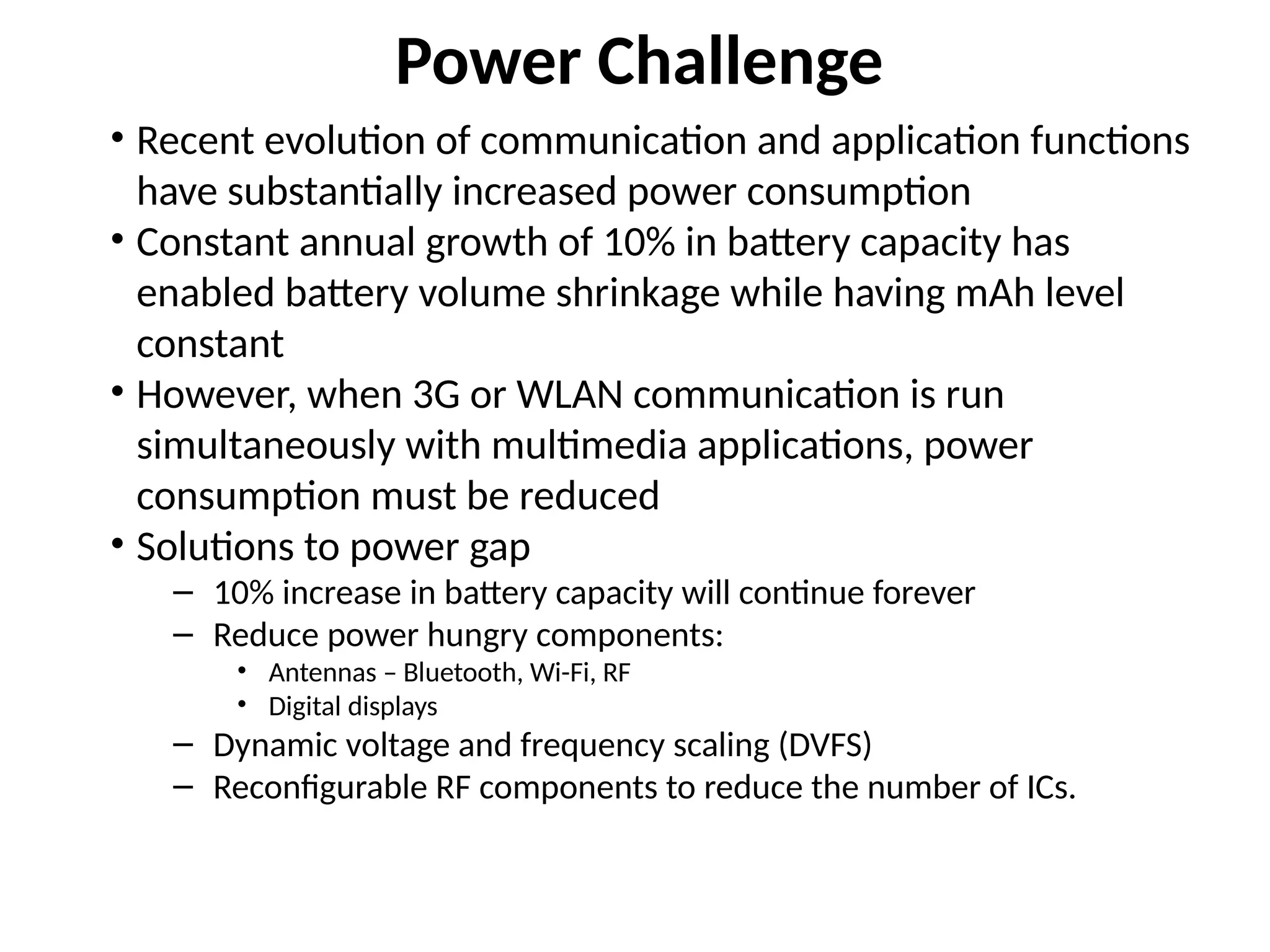 Power Challenge
• Recent evolution of communication and application functions
have substantially increased power consumption
• Constant annual growth of 10% in battery capacity has
enabled battery volume shrinkage while having mAh level
constant
• However, when 3G or WLAN communication is run
simultaneously with multimedia applications, power
consumption must be reduced
• Solutions to power gap
– 10% increase in battery capacity will continue forever
– Reduce power hungry components:
• Antennas – Bluetooth, Wi-Fi, RF
• Digital displays
– Dynamic voltage and frequency scaling (DVFS)
– Reconfigurable RF components to reduce the number of ICs.
 