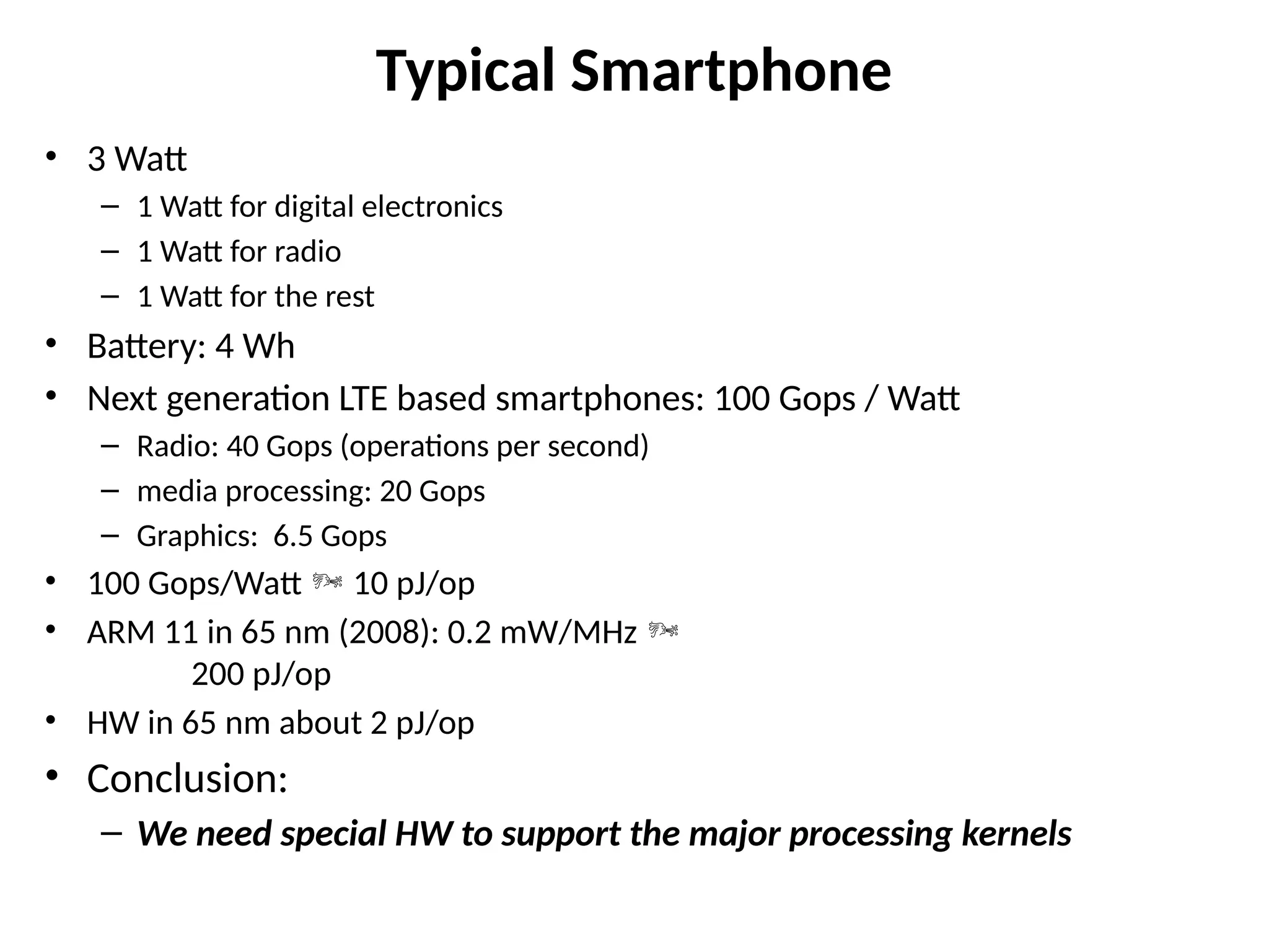 Typical Smartphone
• 3 Watt
– 1 Watt for digital electronics
– 1 Watt for radio
– 1 Watt for the rest
• Battery: 4 Wh
• Next generation LTE based smartphones: 100 Gops / Watt
– Radio: 40 Gops (operations per second)
– media processing: 20 Gops
– Graphics: 6.5 Gops
• 100 Gops/Watt  10 pJ/op
• ARM 11 in 65 nm (2008): 0.2 mW/MHz 
200 pJ/op
• HW in 65 nm about 2 pJ/op
• Conclusion:
– We need special HW to support the major processing kernels
 