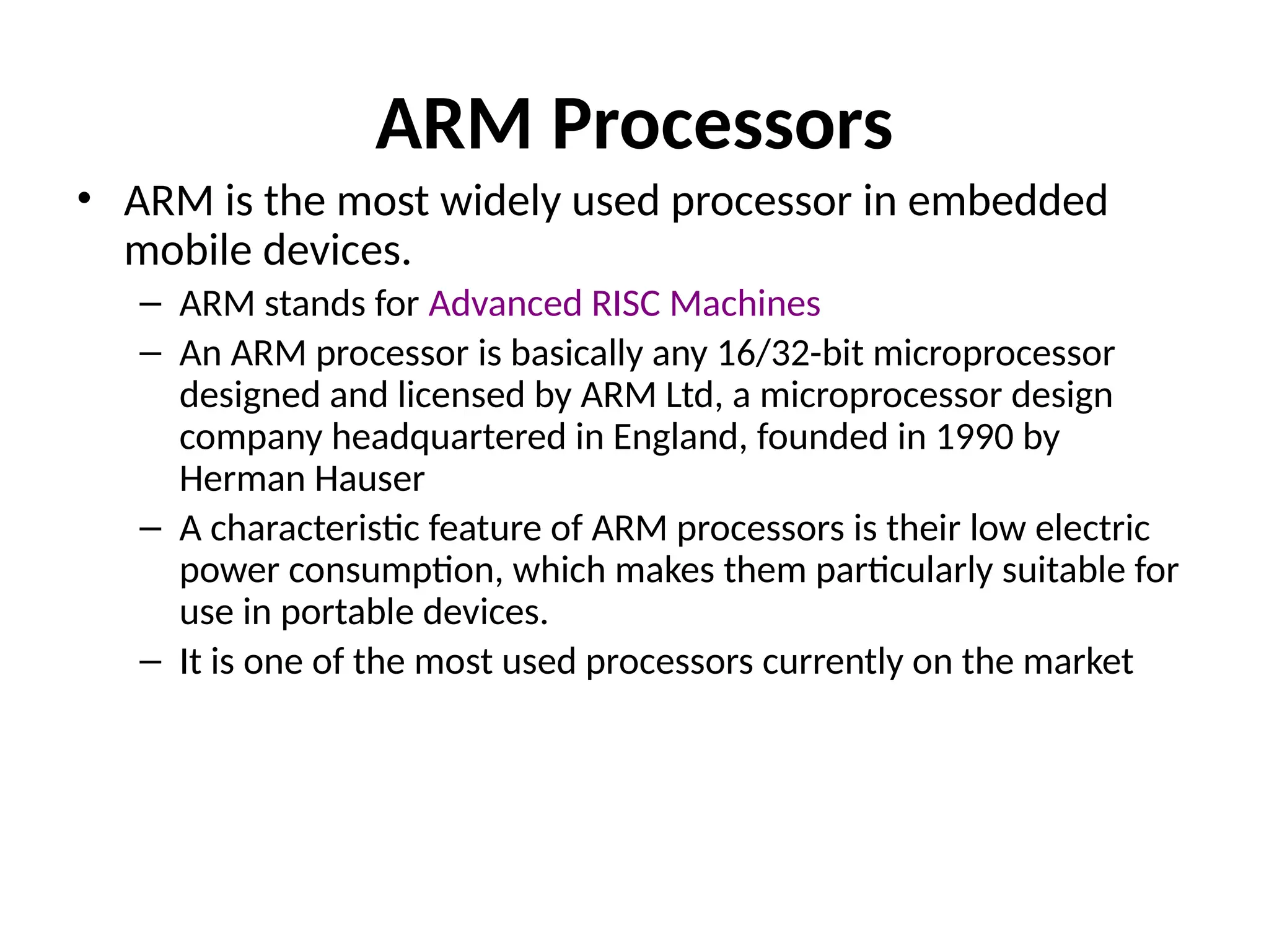 ARM Processors
• ARM is the most widely used processor in embedded
mobile devices.
– ARM stands for Advanced RISC Machines
– An ARM processor is basically any 16/32-bit microprocessor
designed and licensed by ARM Ltd, a microprocessor design
company headquartered in England, founded in 1990 by
Herman Hauser
– A characteristic feature of ARM processors is their low electric
power consumption, which makes them particularly suitable for
use in portable devices.
– It is one of the most used processors currently on the market
 