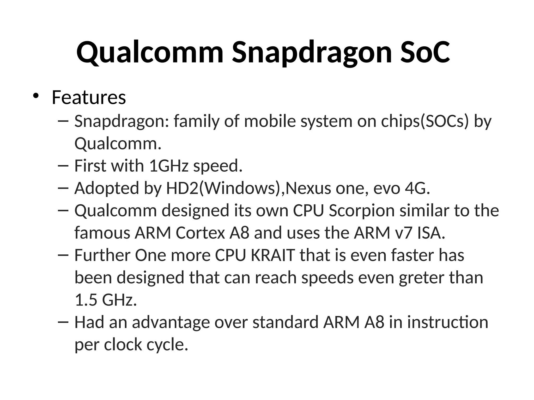 Qualcomm Snapdragon SoC
• Features
– Snapdragon: family of mobile system on chips(SOCs) by
Qualcomm.
– First with 1GHz speed.
– Adopted by HD2(Windows),Nexus one, evo 4G.
– Qualcomm designed its own CPU Scorpion similar to the
famous ARM Cortex A8 and uses the ARM v7 ISA.
– Further One more CPU KRAIT that is even faster has
been designed that can reach speeds even greter than
1.5 GHz.
– Had an advantage over standard ARM A8 in instruction
per clock cycle.
 