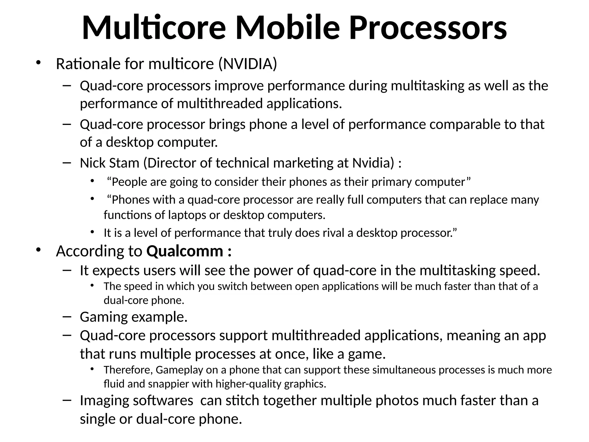 Multicore Mobile Processors
• Rationale for multicore (NVIDIA)
– Quad-core processors improve performance during multitasking as well as the
performance of multithreaded applications.
– Quad-core processor brings phone a level of performance comparable to that
of a desktop computer.
– Nick Stam (Director of technical marketing at Nvidia) :
• “People are going to consider their phones as their primary computer”
• “Phones with a quad-core processor are really full computers that can replace many
functions of laptops or desktop computers.
• It is a level of performance that truly does rival a desktop processor.”
• According to Qualcomm :
– It expects users will see the power of quad-core in the multitasking speed.
• The speed in which you switch between open applications will be much faster than that of a
dual-core phone.
– Gaming example.
– Quad-core processors support multithreaded applications, meaning an app
that runs multiple processes at once, like a game.
• Therefore, Gameplay on a phone that can support these simultaneous processes is much more
fluid and snappier with higher-quality graphics.
– Imaging softwares can stitch together multiple photos much faster than a
single or dual-core phone.
 