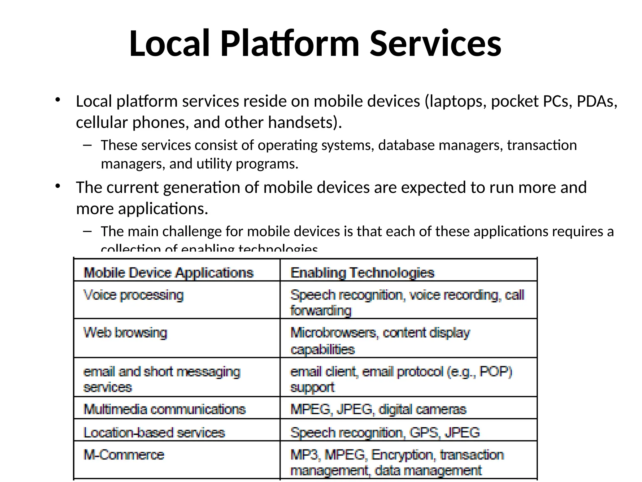 Local Platform Services
• Local platform services reside on mobile devices (laptops, pocket PCs, PDAs,
cellular phones, and other handsets).
– These services consist of operating systems, database managers, transaction
managers, and utility programs.
• The current generation of mobile devices are expected to run more and
more applications.
– The main challenge for mobile devices is that each of these applications requires a
collection of enabling technologies.
 