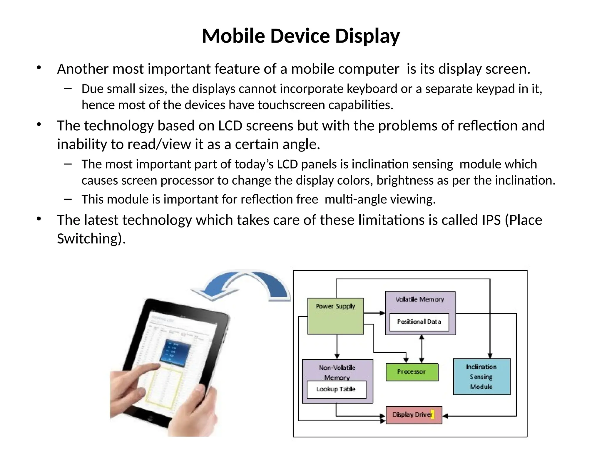 Mobile Device Display
• Another most important feature of a mobile computer is its display screen.
– Due small sizes, the displays cannot incorporate keyboard or a separate keypad in it,
hence most of the devices have touchscreen capabilities.
• The technology based on LCD screens but with the problems of reflection and
inability to read/view it as a certain angle.
– The most important part of today’s LCD panels is inclination sensing module which
causes screen processor to change the display colors, brightness as per the inclination.
– This module is important for reflection free multi-angle viewing.
• The latest technology which takes care of these limitations is called IPS (Place
Switching).
 