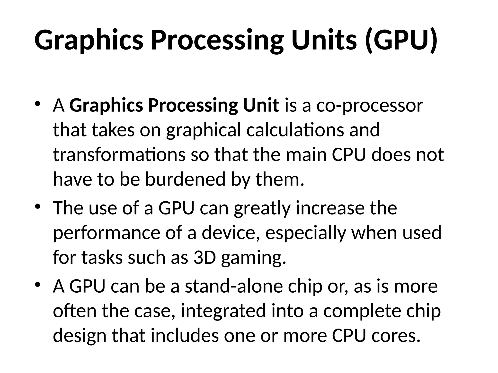 Graphics Processing Units (GPU)
• A Graphics Processing Unit is a co-processor
that takes on graphical calculations and
transformations so that the main CPU does not
have to be burdened by them.
• The use of a GPU can greatly increase the
performance of a device, especially when used
for tasks such as 3D gaming.
• A GPU can be a stand-alone chip or, as is more
often the case, integrated into a complete chip
design that includes one or more CPU cores.
 