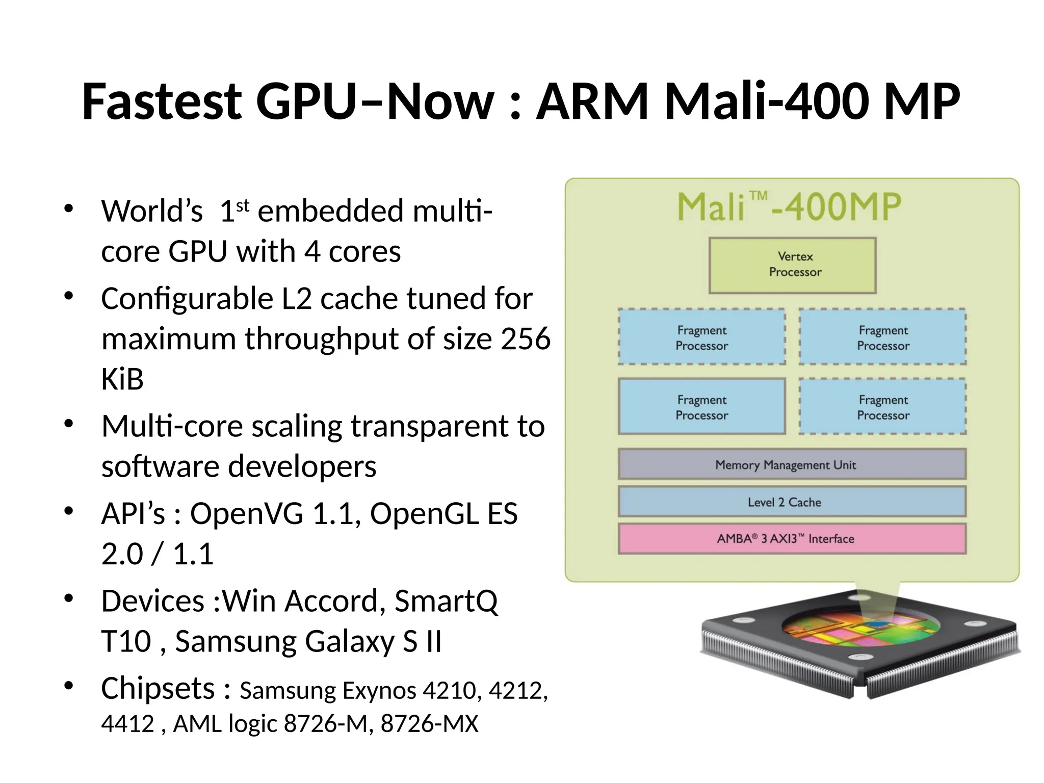 Fastest GPU–Now : ARM Mali-400 MP
• World’s 1st
embedded multi-
core GPU with 4 cores
• Configurable L2 cache tuned for
maximum throughput of size 256
KiB
• Multi-core scaling transparent to
software developers
• API’s : OpenVG 1.1, OpenGL ES
2.0 / 1.1
• Devices :Win Accord, SmartQ
T10 , Samsung Galaxy S II
• Chipsets : Samsung Exynos 4210, 4212,
4412 , AML logic 8726-M, 8726-MX
 